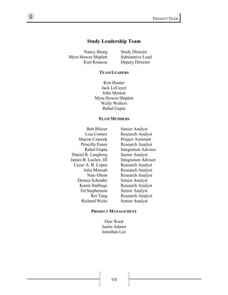 PROJECT TEAM
VII
Study Leadership Team
Nancy Bearg
Myra Howze Shiplett
Kurt Krausse
Study Director
Substantive Lead
Deputy Director
TEAM LEADERS
Ken Hunter
Jack LeCuyer
John Morton
Myra Howze Shiplett
Wally Walters
Rahul Gupta
TEAM MEMBERS
Bob Blitzer
Lisa Connor
Sharon Czarnek
Priscilla Enner
Rahul Gupta
Daniel R. Langberg
James R. Locher, III
Cezar A. B. Lopez
Julia Mensah
Nate Olson
Dennis Schrader
Karen Stallings
Ed Stephenson
Rei Tang
Richard Weitz
Senior Analyst
Research Analyst
Project Assistant
Research Analyst
Integration Advisor
Senior Analyst
Integration Advisor
Research Analyst
Research Analyst
Research Analyst
Senior Analyst
Research Analyst
Senior Analyst
Research Analyst
Senior Analyst
PROJECT MANAGEMENT
Don Ward
Justin Adams
Jonathan Lee
 