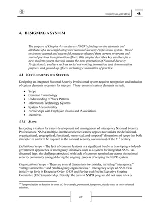 DESIGNING A SYSTEM 4
49
4. DESIGNING A SYSTEM
The purpose of Chapter 4 is to discuss PNSR’s findings on the elements and
attributes of a successful integrated National Security Professional system. Based
on lessons learned and successful practices gleaned from current programs and
several previous transformation efforts, this chapter describes key enablers for a
new, modern system that will attract the next generation of National Security
Professionals, enablers such as social networking, innovation, and demonstration
projects, and ground-up efforts, including communities of practice.
4.1 KEY ELEMENTS FOR SUCCESS
Designing an Integrated National Security Professional system requires recognition and inclusion
of certain elements necessary for success. These essential system elements include:
• Scope
• Common Terminology
• Understanding of Work Patterns
• Information Technology Systems
• System Accountability
• Partnerships with Employee Unions and Associations
• Incentives
4.1.1 SCOPE
In scoping a system for career development and management of interagency National Security
Professionals (NSPs), multiple, interrelated lenses can be applied to consider the definitional,
organizational, geographical, functional, numerical, and temporal55
dimensions of scope that both
characterize and will be required in the national security environment of the 21st
century.
Definitional scope – The lack of common lexicon is a significant hurdle in developing whole-of-
government approaches or interagency initiatives such as a system for integrated NSPs. As
discussed later, the challenge associated with lack of common terminology across the national
security community emerged during the ongoing process of scoping the NSPD system.
Organizational scope – There are several dimensions to consider, including “interagency,”
“intergovernmental,” and “multi-agency organizations.” Interagency scope of NSPD was
initially set forth in Executive Order 13434 and further codified in Executive Steering
Committee (ESC) membership. Notably, the current NSPD program did not issue rules or
55
Temporal refers to duration in terms of, for example, permanent, temporary, steady-state, or crisis-oriented
missions.
 