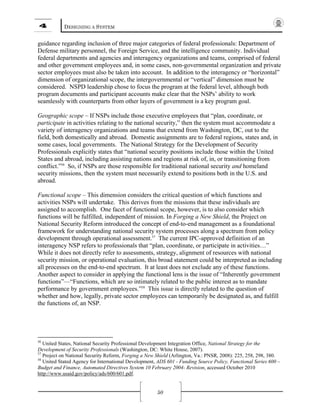 4 DESIGNING A SYSTEM
50
guidance regarding inclusion of three major categories of federal professionals: Department of
Defense military personnel, the Foreign Service, and the intelligence community. Individual
federal departments and agencies and interagency organizations and teams, comprised of federal
and other government employees and, in some cases, non-governmental organization and private
sector employees must also be taken into account. In addition to the interagency or “horizontal”
dimension of organizational scope, the intergovernmental or “vertical” dimension must be
considered. NSPD leadership chose to focus the program at the federal level, although both
program documents and participant accounts make clear that the NSPs’ ability to work
seamlessly with counterparts from other layers of government is a key program goal.
Geographic scope – If NSPs include those executive employees that “plan, coordinate, or
participate in activities relating to the national security,” then the system must accommodate a
variety of interagency organizations and teams that extend from Washington, DC, out to the
field, both domestically and abroad. Domestic assignments are to federal regions, states and, in
some cases, local governments. The National Strategy for the Development of Security
Professionals explicitly states that “national security positions include those within the United
States and abroad, including assisting nations and regions at risk of, in, or transitioning from
conflict.”56
So, if NSPs are those responsible for traditional national security and homeland
security missions, then the system must necessarily extend to positions both in the U.S. and
abroad.
Functional scope – This dimension considers the critical question of which functions and
activities NSPs will undertake. This derives from the missions that these individuals are
assigned to accomplish. One facet of functional scope, however, is to also consider which
functions will be fulfilled, independent of mission. In Forging a New Shield, the Project on
National Security Reform introduced the concept of end-to-end management as a foundational
framework for understanding national security system processes along a spectrum from policy
development through operational assessment.57
The current IPC-approved definition of an
interagency NSP refers to professionals that “plan, coordinate, or participate in activities…”
While it does not directly refer to assessments, strategy, alignment of resources with national
security mission, or operational evaluation, this broad statement could be interpreted as including
all processes on the end-to-end spectrum. It at least does not exclude any of these functions.
Another aspect to consider in applying the functional lens is the issue of “Inherently government
functions”—“Functions, which are so intimately related to the public interest as to mandate
performance by government employees.”58
This issue is directly related to the question of
whether and how, legally, private sector employees can temporarily be designated as, and fulfill
the functions of, an NSP.
56
United States, National Security Professional Development Integration Office, National Strategy for the
Development of Security Professionals (Washington, DC: White House, 2007).
57
Project on National Security Reform, Forging a New Shield (Arlington, Va.: PNSR, 2008): 225, 258, 298, 380.
58
United Stated Agency for International Development, ADS 601 - Funding Source Policy, Functional Series 600 –
Budget and Finance, Automated Directives System 10 February 2004- Revision, accessed October 2010
http://www.usaid.gov/policy/ads/600/601.pdf.
 