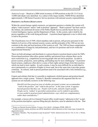 DESIGNING A SYSTEM 4
51
Numerical scope – Based on a 2008 initial inventory of NSP positions at the GS-13/15 level,
14,000 individuals were identified. As a subset of this larger number, NSPD-IO has identified
approximately 1,500 Senior Executive Service positions with national security responsibilities.
POSITIONS AND PEOPLE DESIGNATIONS
Within the current human capital constructs, an important question is whether this system will
adopt a “rank in person” and/or “rank in position” approach. “Rank in person” has been used in
the military, the uniformed divisions of the Public Health Service and the Secret Service, the
Central Intelligence Agency and the Department of State. In this system, rank is held by the
person regardless of the work being performed. A position-based approach is one in which rank
is tied to the position.
The Classification Act of 1949, which mandates rank in person, still governs personnel in the
federal civil service of the national security system, and the principles of the 1949 act are now
common in the state and local portions of the system as well. The 1949 act bases compensation
on a combination of longevity and performance, and ties it to positions and levels within the
organizational hierarchy.59
There are both advantages and drawbacks to a person-based or position-based system for NSPs.
Person-based positions often allow greater mobility and mission focus whereas there can be
more restrictions (e.g., competition) on moving people who are tied to positions. In rank-in
person systems, projection, career pathing, and funding may be more challenging.60
In position-
based systems, employees often derive a sense of their rights and privileges from their position
which can lead to more rigidity. In such systems, it may be more difficult for an individual to
move permanently to a position of higher or lower rank, but at the same time it provides greater
continuity. In contrast, rank in person positions tend to be associated with a time limitation (e.g.,
tours of duty).
Experts and scholars find that it is possible to implement a hybrid (person and position-based)
approach into a single system. Truman G. Benedict summarizes the argument that the two
systems are not mutually exclusive in the following way:
Harold Leich has posed an issue of whether personnel systems can accommodate
“rank-in-the-position” and “rank-in-the-person” in the same system. It appears
beyond question that they can. People work in jobs, and jobs require people.
People can be ‘ranked’ in specialties and positions can be ranked in specialties,
in ways useful to good personnel administration; ways which are complementary,
rather than contradictory.61
For example, a lawyer job in a General Counsel office would require “admission to bar” as part
of the position description; a person filling that job, therefore, must be admitted to the bar. That
59
Project on National Security Reform. Forging a New Shield. (Arlington: PNSR, 2008) 52.
60
In rank in person systems, positions can still be identified to inform decisions on how many types of people the
organization needs.
61
Truman G. Benedict, “Pay for position or pay for person?” Public Administration Review Vol. 21, No. 1, Winter,
1961: 55-57.
 