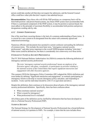 4 DESIGNING A SYSTEM
52
person could take another job that does not require bar admission, and the General Counsel
office could have other jobs that don’t require a bar-admitted lawyer.
Recommendation: Since those who will fill the NSP positions on a temporary basis will be
from both position- and person-based systems, any future INSP system must accommodate both.
If there is a permanent component of the INSP system, it may be position or person-based, but
must adhere to the principle of maximum flexibility to accommodate both position and person-
designations residing side by side.
4.1.2 COMMON TERMINOLOGY
One of the most basic recurring themes is the lack of a common understanding of basic terms. It
is crucial for a new system to be designated from the outset with commonly agreed and
understood terminology.
Numerous officials and documents have pointed to current confusion surrounding the definition
of common terms. This includes the most basic term, “interagency national security
professional,” and other terms important to the overall NSPD program including “joint duty.”
Other terms could be defined too, but there is considerably less controversy over those terms.
INTERAGENCY NATIONAL SECURITY PROFESSIONAL
The FY 2010 National Defense Authorization Act (NDAA) contains the following definition of
interagency national security professional:
The term `interagency national security professional' means an employee of an
Executive agency who plans, coordinates, or participates in activities relating to
the national security of the United States that require significant interaction and
engagement with other Executive agencies.
This summer (2010) the Interagency Policy Committee (IPC) adapted the NDAA definition and
went further by defining “Significant interaction and engagement” as routinely participating in
interagency forums to develop or execute interagency policy and plans, and responding to
incidents. It also said the individual should be a GS-13 or equivalent and above.
Despite this definition, there continues to be discussion about all parts of the interagency national
security professional definition. Specifically, there has been confusion about:
• What constitutes national security?
• What is meant by interagency?
• What professional level is included?
All of these parts of the definition can be clarified by information that has been developed on
who is a National Security Professional (NSP).
NATIONAL SECURITY
The National Strategy for Development of National Security Professionals has a broad definition
of national security as it pertains to NSPs. For example, it notes that the term includes those
 