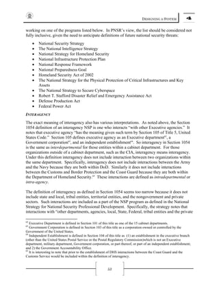 DESIGNING A SYSTEM 4
53
working on one of the programs listed below. In PNSR’s view, the list should be considered not
fully inclusive, given the need to anticipate definitions of future national security threats:
• National Security Strategy
• The National Intelligence Strategy
• National Strategy for Homeland Security
• National Infrastructure Protection Plan
• National Response Framework
• National Preparedness Goal
• Homeland Security Act of 2002
• The National Strategy for the Physical Protection of Critical Infrastructures and Key
Assets
• The National Strategy to Secure Cyberspace
• Robert T. Stafford Disaster Relief and Emergency Assistance Act
• Defense Production Act
• Federal Power Act
INTERAGENCY
The exact meaning of interagency also has various interpretations. As noted above, the Section
1054 definition of an interagency NSP is one who interacts “with other Executive agencies.” It
notes that executive agency “has the meaning given such term by Section 105 of Title 5, United
States Code.” Section 105 defines executive agency as an Executive department62
, a
Government corporation63
, and an independent establishment64
. So interagency in Section 1054
is the same as interdepartmental for those entities within a cabinet department. For those
organizations outside of a cabinet department, such as the CIA, interagency means interagency.
Under this definition interagency does not include interaction between two organizations within
the same department. Specifically, interagency does not include interactions between the Army
and the Navy because they are both within DoD. Similarly it does not include interactions
between the Customs and Border Protection and the Coast Guard because they are both within
the Department of Homeland Security.65
These interactions are defined as intradepartmental or
intra-agency.
The definition of interagency as defined in Section 1054 seems too narrow because it does not
include state and local, tribal entities, territorial entities, and the nongovernment and private
sectors. Such interactions are included as a part of the NSP program as defined in the National
Strategy for National Security Professional Development. Specifically, the strategy notes that
interactions with “other departments, agencies, local, State, Federal, tribal entities and the private
62
Executive Department is defined in Section 101 of this title as one of the 15 cabinet departments.
63
Government Corporation is defined in Section 103 of this title as a corporation owned or controlled by the
Government of the United States.
64
Independent Establishment is defined in Section 104 of this title as (1) an establishment in the executive branch
(other than the United States Postal Service or the Postal Regulatory Commission)which is not an Executive
department, military department, Government corporation, or part thereof, or part of an independent establishment;
and 2) the Government Accountability Office.
65
It is interesting to note that prior to the establishment of DHS interactions between the Coast Guard and the
Customs Service would be included within the definition of interagency.
 