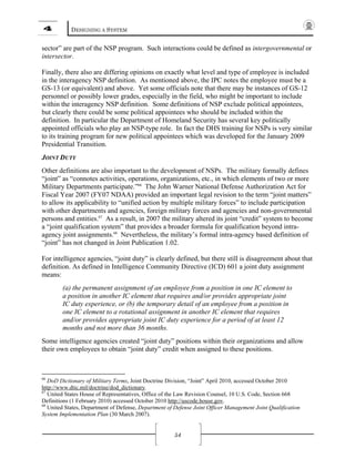 4 DESIGNING A SYSTEM
54
sector” are part of the NSP program. Such interactions could be defined as intergovernmental or
intersector.
Finally, there also are differing opinions on exactly what level and type of employee is included
in the interagency NSP definition. As mentioned above, the IPC notes the employee must be a
GS-13 (or equivalent) and above. Yet some officials note that there may be instances of GS-12
personnel or possibly lower grades, especially in the field, who might be important to include
within the interagency NSP definition. Some definitions of NSP exclude political appointees,
but clearly there could be some political appointees who should be included within the
definition. In particular the Department of Homeland Security has several key politically
appointed officials who play an NSP-type role. In fact the DHS training for NSPs is very similar
to its training program for new political appointees which was developed for the January 2009
Presidential Transition.
JOINT DUTY
Other definitions are also important to the development of NSPs. The military formally defines
“joint” as “connotes activities, operations, organizations, etc., in which elements of two or more
Military Departments participate.”66
The John Warner National Defense Authorization Act for
Fiscal Year 2007 (FY07 NDAA) provided an important legal revision to the term “joint matters”
to allow its applicability to “unified action by multiple military forces” to include participation
with other departments and agencies, foreign military forces and agencies and non-governmental
persons and entities.67
As a result, in 2007 the military altered its joint “credit” system to become
a “joint qualification system” that provides a broader formula for qualification beyond intra-
agency joint assignments.68
Nevertheless, the military’s formal intra-agency based definition of
“joint” has not changed in Joint Publication 1.02.
For intelligence agencies, “joint duty” is clearly defined, but there still is disagreement about that
definition. As defined in Intelligence Community Directive (ICD) 601 a joint duty assignment
means:
(a) the permanent assignment of an employee from a position in one IC element to
a position in another IC element that requires and/or provides appropriate joint
IC duty experience, or (b) the temporary detail of an employee from a position in
one IC element to a rotational assignment in another IC element that requires
and/or provides appropriate joint IC duty experience for a period of at least 12
months and not more than 36 months.
Some intelligence agencies created “joint duty” positions within their organizations and allow
their own employees to obtain “joint duty” credit when assigned to these positions.
66
DoD Dictionary of Military Terms, Joint Doctrine Division, “Joint” April 2010, accessed October 2010
http://www.dtic.mil/doctrine/dod_dictionary.
67
United States House of Representatives, Office of the Law Revision Counsel, 10 U.S. Code, Section 668
Definitions (1 February 2010) accessed October 2010 http://uscode.house.gov.
68
United States, Department of Defense, Department of Defense Joint Officer Management Joint Qualification
System Implementation Plan (30 March 2007).
 