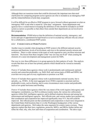 DESIGNING A SYSTEM 4
55
Although there are numerous terms that could be discussed, the important ones that need
clarification for comparing programs across agencies are who is included as an interagency NSP
and the related definition of joint duty assignment.
It will be difficult for an effective INSP program to move forward without agreement on what an
interagency NSP is and what is meant by “joint duty” assignment. Some departments and
agencies have a vested interest in keeping the definition of who should be included in an INSP
system as narrow as possible so that others from outside their departments are not involved in
their programs.
Recommendation: PNSR believes that the definition of national security, interagency, and
levels and type of appointment be kept broad so as not to exclude key officials who are critical
for a collaborative, coordinated INSP system.
4.1.3 UNDERSTANDING OF WORK PATTERNS
Another issue to consider when designing an INSP system is the different national security
missions and functions, levels of involvement, and sizes to the national security mission and
workforce. There is wide variance in the types of work required to carry out those missions and
functions. The lesson from these insights is that “one size may not fit all” when creating the
elements of a career development and management system for NSPs.
One way to view these differences is to group agencies by their patterns of work. Our analysis
reveals that there are at least four primary patterns which should not be viewed as mutually
exclusive.
Pattern #1 includes those agencies whose work is predominantly and continuously national
security and somewhat predictable, e.g. DoD, DoS, and various parts of DHS and ODNI, but
even here not every part of every organization or position is an NSP.
Pattern #2 includes those agencies whose work is predominately national security, but is
episodic, e.g., FEMA. At the most aggregate level, FEMA responds to uncertain and less
predictable events, such as Katrina, and in some circumstances more routine and predictable
such as low-grade hurricanes and flooding.
Pattern #3 includes those agencies where the very nature of the work requires intra-agency and
interagency coordination, e.g. DoS in embassy/country teams, the various law enforcement
agencies within DoJ; intelligence agencies; and in defined situations between and among law
enforcement and intelligence agencies. DoJ officials note, and various studies have pointed out,
that coordination and cooperation has improved significantly since 9/11, but still could be
improved. DoJ officials point out that coordination and cooperation is much more integrated in
the United States field locations than it is in the Washington headquarters of the various
departments and agencies. DoS makes the same argument for country teams overseas. These
agencies explain that their laws, regulations, protocols, MOUs, and MOAs further define and
refine the what, why, who, how and when of cooperation and coordination. The above type
 