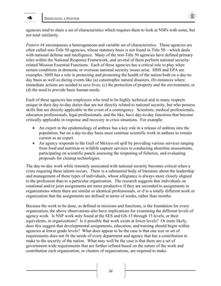 4 DESIGNING A SYSTEM
56
agencies tend to share a set of characteristics which requires them to look at NSPs with some, but
not total similarity.
Pattern #4 encompasses a heterogeneous and variable set of characteristics. These agencies are
often called non-Title 50 agencies, whose statutory basis is not found in Title 50—which deals
with national defense and intelligence. Many of the non-Title 50 agencies have defined primary
roles within the National Response Framework, and several of them perform national security-
related Mission Essential Functions. Each of these agencies has a critical role to play when
certain conditions in domestic or overseas national security issues arise. HHS and EPA are
examples. HHS has a role in protecting and promoting the health of the nation both on a day-to-
day basis as well as during events like (a) catastrophic natural disasters, (b) instances where
immediate actions are needed to save lives, (c) the protection of property and the environment, or
(d) the need to provide basic human needs.
Each of these agencies has employees who tend to be highly technical and in many respects
unique in their day-to-day duties that are not directly related to national security, but who possess
skills that are directly applicable in the event of a contingency. Scientists, medical professionals,
education professionals, legal professionals, and the like, have day-to-day functions that become
critically applicable in response and recovery in crisis situations. For example:
• An expert in the epidemiology of anthrax has a key role in a release of anthrax into the
population, but on a day-to-day basis must continue scientific work in anthrax to remain
current as an expert.
• An agency responds to the Gulf of México oil spill by providing various services ranging
from food and nutrition or wildlife capture services to conducting shoreline assessments,
participating on scientific panels assessing the reopening of fisheries, and evaluating
proposals for cleanup technologies.
The day-to-day work while remotely associated with national security becomes critical when a
crisis requiring these talents occurs. There is a substantial body of literature about the leadership
and management of these types of individuals, whose allegiance is always more closely aligned
to the profession than to a particular organization. The research suggests that individuals on
rotational and/or joint assignments are more productive if they are seconded to assignments in
organizations where there are similar or identical professionals, or if to a totally different work or
organization that the assignments are defined in terms of weeks, rather than months.
Because the work to be done, as defined in missions and functions, is the foundation for every
organization, the above observations also have implications for examining the different levels of
agency work. Is NSP work only found at the SES and GS-13 through 15 levels, or their
equivalents, in organizations? Is it possible that work exists at lower levels? Or more likely,
does this suggest that developmental assignments, education, and training should begin within
agencies at lower grade levels? What does appear to be the case is that one size or set of
requirements does not fit the needs of every department and agency that has a contribution to
make to the security of the nation. What may well be the case is that there are a set of
government-wide requirements that are further refined based on the nature of the work and
contribution each organization, or clusters of organizations, are required to make.
 