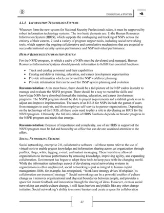 DESIGNING A SYSTEM 4
57
4.1.4 INFORMATION TECHNOLOGY SYSTEMS
Whatever form the new system for National Security Professionals takes, it must be supported by
robust information technology systems. The two basic elements are: 1) the Human Resources
Information System (HRIS), which supports the cataloguing and tracking of NSPs across the
entirety of their careers, 2) and a variety of program support tools, including social networking
tools, which support the ongoing collaborative and consultative mechanisms that are essential to
successful national security system performance and NSP individual performance.
HUMAN RESOURCES INFORMATION SYSTEM
For the NSPD program, in which a cadre of NSPs must be developed and managed, Human
Resources Information Systems should provide information to fulfill four essential functions:
• Track and catalog personnel and their capabilities
• Catalog and deliver training, education, and career development opportunities
• Provide information which can be used for NSP workforce planning
• Provide information that can be used for INSP system planning and evolution
Recommendation: At its most basic, there should be a full picture of the NSP cadres in order to
manage and evaluate the NSPD program. There should be a way to record the skills and
knowledge NSPs have absorbed through the training, education, and career development
programs. The NSPD program should be able to project requirements and establish goals so as to
adjust and improve implementation. The users of an HRIS for NSPs include the gamut of users
from managers to analysts, and from employee self-service to partner organizations. Depending
on the technology of the HRIS, all these users need to play a role in developing an HRIS for the
NSPD program. Ultimately, the full utilization of HRIS functions depends on broader progress in
the NSPD program and needs that emerge.
Recommendation: Because of importance and complexity, use of an HRIS in support of the
NSPD program must be led and hosted by an office that can devote sustained attention to the
effort.
SOCIAL NETWORKING SYSTEMS
Social networking, enterprise 2.0, collaborative software – all these terms refer to the use of
virtual tools to enable greater knowledge and information sharing across an organization through
profiles, blogs, wikis, tagging, e-mail, and instant messaging. These tools have allowed
organizations to increase performance by amassing knowledge, improving agility, and expanding
collaboration. Government has begun to adopt these tools to keep pace with the changing world.
While the information technology aspect of developing social networking systems in
organizations is often emphasized, social networking is just as integral to human capital
management. IBM, for example, has recognized, “Workforce strategy drives Workplace [its
collaboration environment] strategy.” Social networking can be a powerful enabler of culture
change as it removes organizational and physical boundaries between people, and provides a
space for instant feedback and innovation through the sharing of ideas. However, even as social
networking can enable culture change, it still faces barriers and pitfalls like any other change
initiative. Social networking’s ability to remove barriers and create a space for collaboration
 