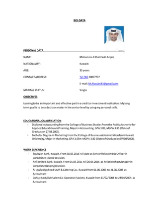 BIO-DATA
PERSONAL DATA
NAME: MohammedKhalifaAl-Anjari
NATIONALITY: Kuwaiti
AGE: 33 years
CONTACTADDRESS: Tel:965 90077737
E-mail:M.Alanjari83@gmail.com
MARITAL STATUS: Single
OBJECTIVES
Lookingto be an important andeffective part inacreditor investment institution. Mylong
termgoal isto be a decisionmakerinthe seniorlevel byusingmypersonal skills.
EDUCATIONAL QUALIFICIATION:
- DiplomainAccountingfromthe College of BusinessStudiesfromthe PublicAuthorityfor
AppliedEducationandTraining,MajorinAccounting,GPA 3.85, MGPA 3.85 (Date of
Graduation27.08.2003).
- BachelorDegree inMarketingfromthe College of BusinessAdministrationfromKuwait
University,MajorinMarketing,GPA 3.55m MGPA 3.82 (Date of Graduation07/08/2008).
WORK EXPERIENCE
- BoubyanBank,Kuwait.From30.05.2016 till date as SeniorRelationshipOfficerin
Corporate Finance Division.
- Ahli UnitedBank,Kuwait.From01.05.2011 till 26.05.2016 as Relationship Managerin
Corporate BankingDivision.
- Al-AwlawiyaFoodStuff &CateringCo.,Kuwaitfrom01.06.2005 to 31.08.2008 as
Accountant
- DahiatAbdullahSalemCo-Operative Society, Kuwaitfrom11/02/2004 to 24/01/2005 as
Accountant.
 