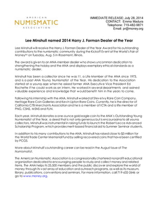 IMMEDIATE RELEASE: July 28, 2014
CONTACT: Emma Madura
Telephone: 719-482-9871
Email: pr@money.org
Lee Minshull named 2014 Harry J. Forman Dealer of the Year
Lee Minshull will receive the Harry J. Forman Dealer of the Year Award for his outstanding
contributions to the numismatic community during the Kickoff Event at the World’s Fair of
MoneySM on Tuesday, Aug. 5 in Rosemont, Illinois.
The award is given to an ANA-member dealer who shows uncommon dedication to
strengthening the hobby and the ANA and displays exemplary ethical standards as a
numismatic dealer.
Minshull has been a collector since he was 11, a Life Member of the ANA since 1973,
and is a past ANA Young Numismatist of the Year. His dedication to the Association
started at a young age when he asked former ANA Executive Vice President Ed
Rochette if he could work as an intern. He worked in several departments and gained
valuable experience and knowledge that would benefit him in the years to come.
Following his internship with the ANA, Minshull worked at SteveIvy Rare Coin Company,
Heritage Rare Coin Galleries and Kevin Lipton Rare Coins. Currently, he is the director of
California C7B Merchants Association and he is a member of ICTA and a life member of
PNG, CSNS, MSNS and FUN.
Each year, Minshull donates a one-ounce gold eagle coin to the ANA’s Outstanding Young
Numismatist of the Year, a deed that is not only generous but is encouraging to all young
collectors. Minshull was instrumental in raising funds to launch the Robert Lecce Advanced
Scholarship Program, which providesmerit-based financial aid to Summer Seminar students.
In addition to his many contributions to the ANA, Minshull has raised close to $3 million for
the World Trade Center Memorial Fund by selling recovered coins that havebeen certified
by PCGS.
More about Minshull’soutstanding career can be read in the August issue of The
Numismatist.
The American Numismatic Association is a congressionallychartered nonprofit educational
organization dedicated to encouraging people to study and collect money and related
items. The ANA helps its 25,500 members and the public discover and explore the world of
money through its vast array of education and outreach programs, as well as its museum,
library, publications, conventions and seminars. For more information, call 719-632-2646 or
go to www.money.org.
 