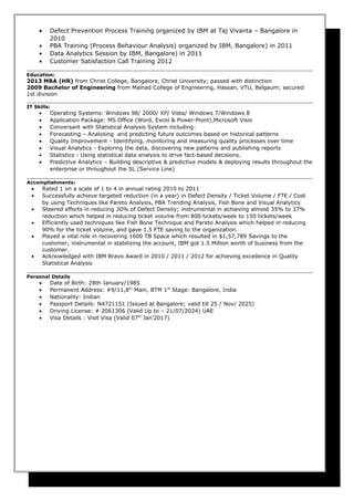 • Defect Prevention Process Training organized by IBM at Taj Vivanta – Bangalore in
2010
• PBA Training (Process Behaviour Analysis) organized by IBM, Bangalore) in 2011
• Data Analytics Session by IBM, Bangalore) in 2011
• Customer Satisfaction Call Training 2012
Education:
2013 MBA (HR) from Christ College, Bangalore, Christ University; passed with distinction
2009 Bachelor of Engineering from Malnad College of Engineering, Hassan, VTU, Belgaum; secured
1st division
IT Skills:
• Operating Systems: Windows 98/ 2000/ XP/ Vista/ Windows 7/Windows 8
• Application Package: MS Office (Word, Excel & Power-Point),Microsoft Visio
• Conversant with Statistical Analysis System including:
• Forecasting – Analysing and predicting future outcomes based on historical patterns
• Quality Improvement - Identifying, monitoring and measuring quality processes over time
• Visual Analytics - Exploring the data, discovering new patterns and publishing reports
• Statistics - Using statistical data analysis to drive fact-based decisions.
• Predictive Analytics – Building descriptive & predictive models & deploying results throughout the
enterprise or throughout the SL (Service Line)
Accomplishments:
• Rated 1 on a scale of 1 to 4 in annual rating 2010 to 2011
• Successfully achieve targeted reduction (in a year) in Defect Density / Ticket Volume / FTE / Cost
by using Techniques like Pareto Analysis, PBA Trending Analysis, Fish Bone and Visual Analytics
• Steered efforts in reducing 30% of Defect Density; instrumental in achieving almost 35% to 37%
reduction which helped in reducing ticket volume from 800 tickets/week to 150 tickets/week
• Efficiently used techniques like Fish Bone Technique and Pareto Analysis which helped in reducing
90% for the ticket volume, and gave 1.5 FTE saving to the organization.
• Played a vital role in recovering 1600 TB Space which resulted in $1,57,789 Savings to the
customer; instrumental in stabilizing the account, IBM got 1.5 Million worth of business from the
customer.
• Acknowledged with IBM Bravo Award in 2010 / 2011 / 2012 for achieving excellence in Quality
Statistical Analysis
Personal Details
• Date of Birth: 28th January/1985
• Permanent Address: #9/11,8th
Main, BTM 1st
Stage: Bangalore, India
• Nationality: Indian
• Passport Details: N4721151 (Issued at Bangalore; valid till 25 / Nov/ 2025)
• Driving License: # 2061306 (Valid Up to – 21/07/2024) UAE
• Visa Details : Visit Visa (Valid 07th
Jan’2017)
 