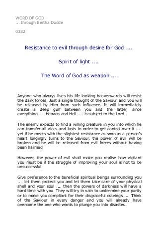 WORD OF GOD
... through Bertha Dudde
0382
Resistance to evil through desire for God ....
Spirit of light ....
The Word of God as weapon ....
Anyone who always lives his life looking heavenwards will resist
the dark forces. Just a single thought of the Saviour and you will
be released by Him from such influence. It will immediately
create a deep gulf between you and the latter, since
everything .... Heaven and Hell .... is subject to the Lord.
The enemy expects to find a willing creature in you into which he
can transfer all vices and lusts in order to get control over it ....
yet if he meets with the slightest resistance as soon as a person’s
heart longingly turns to the Saviour, the power of evil will be
broken and he will be released from evil forces without having
been harmed.
However, the power of evil shall make you realise how vigilant
you must be if the struggle of improving your soul is not to be
unsuccessful.
Give preference to the beneficial spiritual beings surrounding you
.... let them protect you and let them take care of your physical
shell and your soul .... then the powers of darkness will have a
hard time with you. They will try in vain to undermine your purity
or to make you compliant for their disgraceful cravings .... Think
of the Saviour in every danger and you will already have
overcome the one who wants to plunge you into disaster.
 