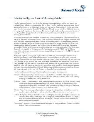 Industry Intelligence Alert – Celebrating October
October is a special month. It is the bridge between summer and winter, neither too hot nor too
cold with bright fall colors contrasting the shorter days. October marks the beginning of the fourth
quarter, a last chance to set things right for the past year and lay the groundwork for the upcoming
year. October is notable for Baseball’s World Series, although no one outside of California seems to
be paying much attention to that this year. Foremost, though, Halloween happens on the last day of
October, and this year, particularly in the Telecommunications industry, Halloween has more
meaning than ever before.
If there was ever an industry for which Halloween was a suitable metaphor, Telecommunications in
2002 is it! All of the usual characters have a role including zombies, ghouls, vampires, monsters, and
more than a few skeletons in the closet. Instead of children going door-to-door begging for treats,
we have the RBOCs putting on their scariest costumes (depicting no less than the apocalypse) and
knocking on the doors of regulators and legislators alike, in search of UNE relief and threatening
with tricks of further layoffs, reduced capital spending, and economic catastrophe if they don’t leave
the porch with bags full of the regulatory relief goodies they demand. AT&T and Worldcom,
meanwhile, without any investment in costumes, are grabbing the candy out of the RBOCs bags and
keeping it for themselves.
Really scary big kids, whose goody bags overflowed a while ago, are roaming the streets as well,
dressed up as former CEOs and Corporate officers wondering where the good times went and
feigning ignorance as to how their stomach aches were caused. Some of these big kids (hey, isn’t that
Leo Hindery?) are still trying to find some more of the stuff they say they are entitled to have while
Gary Winnick is offering to dump some of his candy back into the otherwise empty bowl and share
it with the other kids (maybe to keep his own house from being egged???). Firms rising up from the
graveyard this month included Birch, FLAG, Williams, and ICG Communications, and the dirt over
360 is starting to stir so they may join the party by the end of the month as well.
Here’s a brief rundown of some of the other players roaming the streets this year:
Vampires: The numerous legal firms looking to suck the blood out of the industry through class
action suits designed, in reality, to provide benefits primarily to the law firms while offering
thin hope of return to the forlorn shareholders.
Zombies: Chapter 11 graduates who, while having cleansed themselves of fatal debt, still have a long
way to go to become profitable and truly walk among the living. In the meantime, their
market share seeking offers of markedly lower prices serve to drain the life out of the living
and continue the industry’s existence in the shadow world.
Ghouls: “Savvy” investors and industry players scanning the balance sheets of dead (or soon to be
dead) companies, looking for viable assets or lines of business to rip out and ingest.
Undead: Companies living in the nether world of bankruptcy protection, hoping for resurrection (to
at least zombie status), but living in fear of the ghouls (and bankruptcy trustees) looking to
feed the demands of secured creditors with maybe a little left for unsecured creditors (and
rarely) common stockholders.
Frankenstein’s Monster: A being built from the body parts of multiple cadavers. Sounds sort of like
Cogent when you think about it.
©2002 Universal Access, Inc,
all rights reserved
 