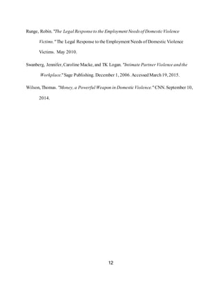 12
Runge, Robin. "The Legal Responseto the Employment Needsof DomesticViolence
Victims." The Legal Response to the Employment Needs of Domestic Violence
Victims. May 2010.
Swanberg, Jennifer, Caroline Macke, and TK Logan. "Intimate Partner Violence andthe
Workplace."Sage Publishing. December 1, 2006. AccessedMarch19, 2015.
Wilson, Thomas. "Money, a Powerful Weapon in DomesticViolence." CNN. September 10,
2014.
 
