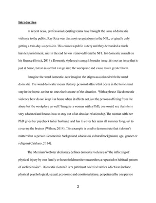 2
Introduction
In recent news, professional sportingteams have brought the issue of domestic
violence to the public. Ray Rice was the most recent abuser inthe NFL, originallyonly
gettinga two-day suspension. This caused a public outcryand they demanded a much
harsher punishment, and in the end he was removedfrom the NFL for domestic assault on
his finance (Brock, 2014). Domestic violenceis amuch broader issue, it is not an issue that is
just at home, but an issue that can go into the workplace and cause much greater harm.
Imagine the word domestic, nowimagine the stigmaassociated with the word
domestic. The word domestic means that any personal affairs that occur in the home must
stay in the home, so that no one else is aware of the situation. With a phrase like domestic
violence how do we keep it at home when it affects not just the person sufferingfrom the
abuse but the workplace as well? Imagine a woman with a PhD, one would see that she is
very educatedand knows how to stay out of an abusive relationship. The woman with her
PhD gives her paycheck to her husband, and has to cover her arms all summer long just to
cover up the bruises (Wilson, 2014). This example is used to demonstrate that it doesn’t
matter what a person’s economic background, education, cultural background, age, gender or
religion(Catalano, 2014).
The Merriam Webster dictionarydefines domestic violenceas”the inflictingof
physical injury by one family or householdmember onanother; a repeatedor habitual pattern
of such behavior”. Domestic violence is “a patternof coercive tactics whichcan include
physical psychological, sexual, economic andemotional abuse, perpetratedby one person
 