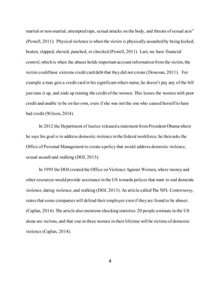 4
martial or non-martial, attemptedrape, sexual attacks on the body, and threats of sexual acts”
(Powell, 2011). Physical violence is when the victim is physically assaultedby being kicked,
beaten, slapped, shoved, punched, or chocked (Powell, 2011). Last, we have financial
control, which is when the abuser holds important account informationfrom the victim, the
victim couldhave extreme credit carddebt that theydid not create (Donovan, 2011). For
example a man gets a credit card in his significant others name, he doesn’t pay any of the bill
just runs it up, and ends up ruining the credit of the women. This leaves the women with poor
credit and unable to be on her own, even if she was not the one who caused herself to have
bad credit (Wilson, 2014).
In 2012 the Department of Justice released astatement from President Obamawhere
he says his goal is to address domestic violence inthe federal workforce, he thenasks the
Office of Personal Management to create apolicythat would address domestic violence,
sexual assault and stalking (DOJ, 2013).
In 1995 the DOJ createdthe Office onViolence Against Women, where moneyand
other resources wouldprovide assistance inthe US towards polices that want to end domestic
violence, dating violence, and stalking (DOJ, 2013). An article calledThe NFL Controversy,
states that some companies will defend their employee evenif theyare found to be abuser.
(Caplan, 2014). The article also mentions shockingstatistics: 20 people aminute in the US
alone are victims, and that one in three women in their lifetime will be victims of domestic
violence (Caplan, 2014).
 