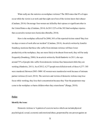 5
What reallyare the statistics onworkplace violence? The DOJ states that 8% of rapes
occur while the victim is at work and that eight out of ten of the victims know their abuser
(Catalano, 2014). Onaverage four women are killedby their spouse or significant other in
the UnitedStates a day (Catalano, 2014). In2013 22% of the 302 fatal workplace injuries
that occurredto womenwere homicides (Botelho, 2014).
How is the workplace affected? In 2000, 36% of the reportedvictims stated “they lost
ten days or more of work after an incident” (Catalano, 2014). An article writtenby Jennifer
Swanberg mentions that those who suffer from intimate violence will have lower
productivity at the workplace, they are more likelyto be absent from work, they will be tardy
frequently(Swanberg, 2006). In an article written by Heidi Hankwitz in 2011, she says
around 75% of people who suffer from domestic violenceface harassment while they are
working (Hankwitz, 2011). As of 2012, 4,277 peoplewere killedat work of those 4,277: 385
were murdered. Between2003-3008 142 womenwere murderedat work because of intimate
partner violence (Covert, 2014). The survivors and victims of domestic violence maylose
focus while working; they lose their concentration because they “fear the perpetrator may
come to the workplace or harm childrenwhen they returnhome” (Runge, 2010).
Policy
Identify the issue:
Domestic violence is “a patternof coercive tactics whichcan include physical
psychological, sexual, economic andemotional abuse, perpetratedby one personagainst an
 