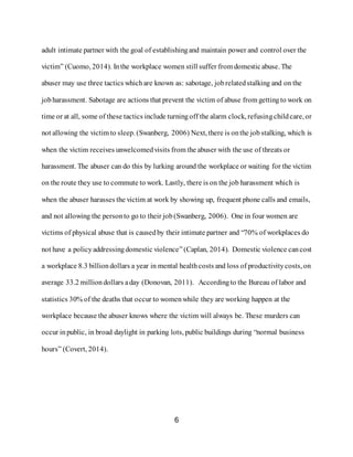 6
adult intimate partner with the goal of establishingand maintain power and control over the
victim” (Cuomo, 2014). Inthe workplace women still suffer from domesticabuse. The
abuser may use three tactics whichare known as: sabotage, jobrelatedstalking and on the
jobharassment. Sabotage are actions that prevent the victim of abuse from gettingto work on
time or at all, some of these tactics include turningoff the alarm clock, refusingchildcare, or
not allowing the victim to sleep. (Swanberg, 2006) Next, there is onthe job stalking, which is
when the victim receives unwelcomedvisits from the abuser with the use of threats or
harassment. The abuser can do this by lurking around the workplace or waiting for the victim
on the route they use to commute to work. Lastly, there is on the job harassment which is
when the abuser harasses the victim at work by showing up, frequent phone calls and emails,
and not allowing the personto go to their job (Swanberg, 2006). One in four women are
victims of physical abuse that is causedby their intimate partner and “70% of workplaces do
not have a policyaddressingdomestic violence”(Caplan, 2014). Domestic violence cancost
a workplace 8.3 billiondollars a year in mental healthcosts and loss of productivitycosts, on
average 33.2 milliondollars aday (Donovan, 2011). Accordingto the Bureau of labor and
statistics 30% of the deaths that occur to womenwhile they are working happen at the
workplace because the abuser knows where the victim will always be. These murders can
occur inpublic, in broad daylight in parking lots, public buildings during “normal business
hours” (Covert, 2014).
 