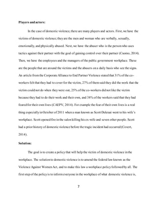 7
Players andactors:
In the case of domestic violence, there are many players and actors. First, we have the
victims of domestic violence;theyare the men and woman who are verbally, sexually,
emotionally, and physically abused. Next, we have the abuser who is the personwho uses
tactics against their partner with the goal of gaining control over their partner (Cuomo, 2014).
Then, we have the employees and the managers of the public government workplace. These
are the people that are around the victims and the abusers ona daily basis who see the signs.
An article from the CorporateAlliance to End Partner Violence statedthat 31% of the co-
workers felt that they had to cover for the victim, 27% of them said they did the work that the
victim couldnot do when theywere out, 25% of the co-workers didnot like the victim
because they had to do their work and their own, and 38% of the workers said that they had
fearedfor their own lives (CAEPV, 2014). For example the fear of their own lives is a real
thing especiallyinOctober of 2011 whena man known as Scott Dekraai went to his wife’s
workplace. Scott openedfire inthe salonkilling his ex-wife and seven other people. Scott
had a prior historyof domesticviolence before the tragic incident had occurred(Covert,
2014).
Solution:
The goal is to create a policy that will help the victim of domestic violence inthe
workplace. The solutionto domesticviolence is to amend the federal law known as the
Violence Against WomenAct, and to make this law a workplace policyfollowedby all. The
first stepof the policyis to inform everyone in the workplace of what domestic violence is,
 