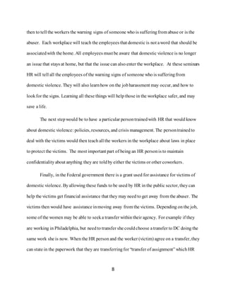 8
then to tell the workers the warning signs of someone who is sufferingfrom abuse or is the
abuser. Each workplace will teach the employees that domestic is not aword that should be
associatedwith the home. All employees must be aware that domestic violence is no longer
an issue that stays at home, but that the issue can also enter the workplace. At these seminars
HR will tell all the employees of the warning signs of someone who is sufferingfrom
domestic violence. They will also learnhow on the jobharassment may occur, and how to
lookfor the signs. Learning all these things will help those in the workplace safer, and may
save a life.
The next stepwould be to have a particular persontrainedwith HR that would know
about domestic violence: policies, resources, and crisis management. The persontrainedto
deal with the victims would then teach all the workers in the workplace about laws in place
to protect the victims. The most important part of being an HR person is to maintain
confidentiality about anything they are toldby either the victims or other coworkers.
Finally, in the Federal government there is a grant used for assistance for victims of
domestic violence. Byallowing these funds to be used by HR in the public sector, theycan
help the victims get financial assistance that they may need to get away from the abuser. The
victims then would have assistance inmoving away from the victims. Depending on the job,
some of the women may be able to seeka transfer within their agency. For example if they
are working in Philadelphia, but needto transfer she couldchoose atransfer to DC doing the
same work she is now. When the HR person and the worker (victim) agree on a transfer, they
can state in the paperwork that they are transferringfor “transfer of assignment”which HR
 