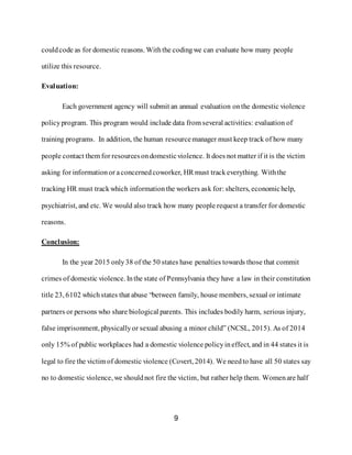 9
couldcode as for domestic reasons. Withthe codingwe can evaluate how many people
utilize this resource.
Evaluation:
Each government agency will submit an annual evaluation onthe domestic violence
policyprogram. This program would include data from several activities: evaluation of
training programs. In addition, the human resourcemanager must keep track of how many
people contact them for resourcesondomesticviolence. It does not matter if it is the victim
asking for informationor aconcernedcoworker, HR must trackeverything. Withthe
tracking HR must trackwhich informationthe workers ask for: shelters, economichelp,
psychiatrist, and etc. We would also track how many people request a transfer for domestic
reasons.
Conclusion:
In the year 2015 only38 of the 50 states have penalties towards those that commit
crimes of domestic violence. Inthe state of Pennsylvania they have a law in their constitution
title 23, 6102 whichstates that abuse “between family, house members, sexual or intimate
partners or persons who share biological parents. This includes bodily harm, serious injury,
false imprisonment, physicallyor sexual abusing a minor child” (NCSL, 2015). As of 2014
only 15% of public workplaces had a domestic violence policyineffect, and in 44 states it is
legal to fire the victim of domestic violence (Covert, 2014). We needto have all 50 states say
no to domestic violence, we shouldnot fire the victim, but rather help them. Womenare half
 