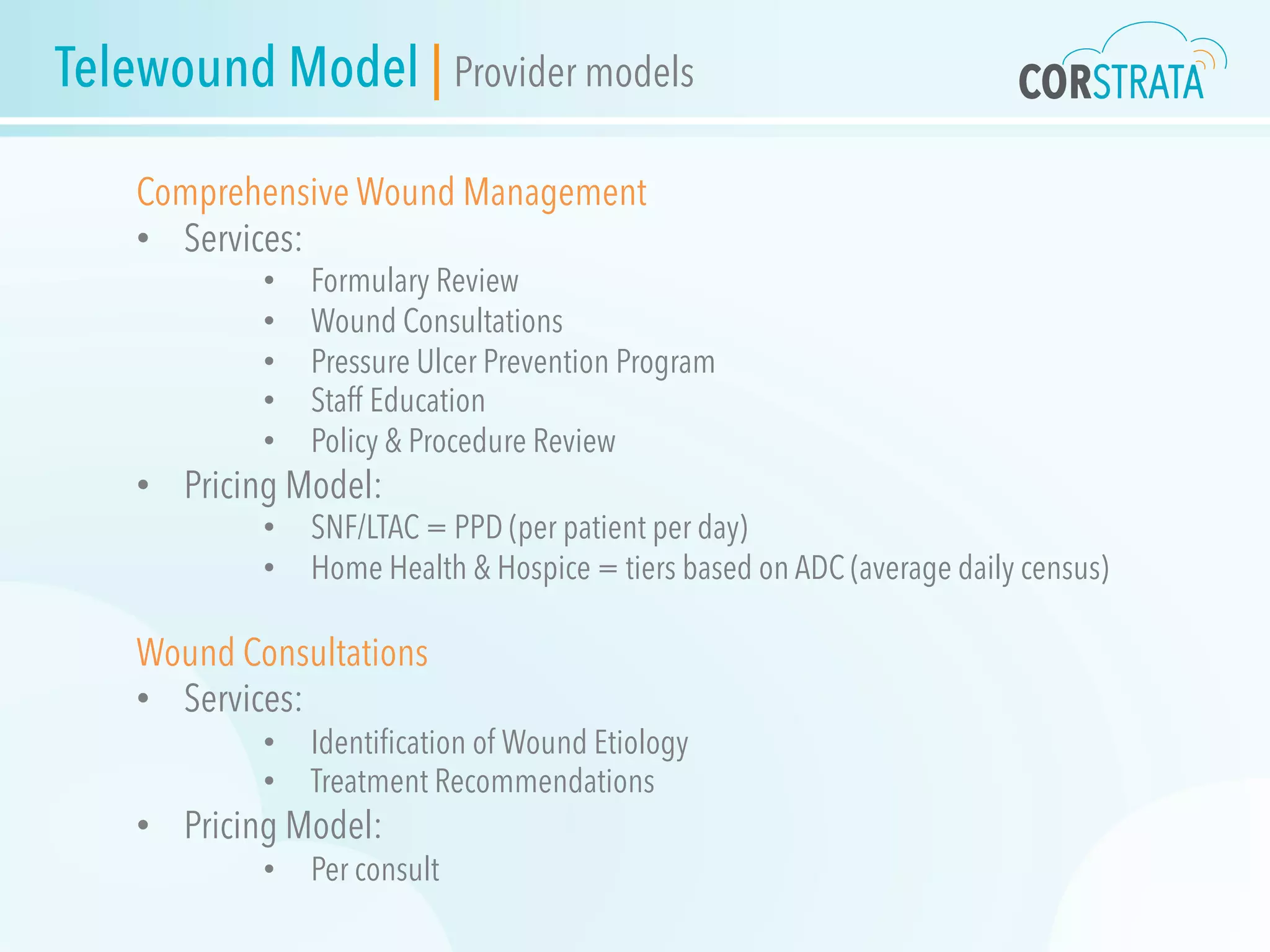 Telewound Model | Provider models
Comprehensive Wound Management
•  Services:
•  Formulary Review
•  Wound Consultations
•  Pressure Ulcer Prevention Program
•  Staff Education
•  Policy & Procedure Review
•  Pricing Model:
•  SNF/LTAC = PPD (per patient per day)
•  Home Health & Hospice = tiers based on ADC (average daily census)
Wound Consultations
•  Services:
•  Identiﬁcation of Wound Etiology
•  Treatment Recommendations
•  Pricing Model:
•  Per consult
 