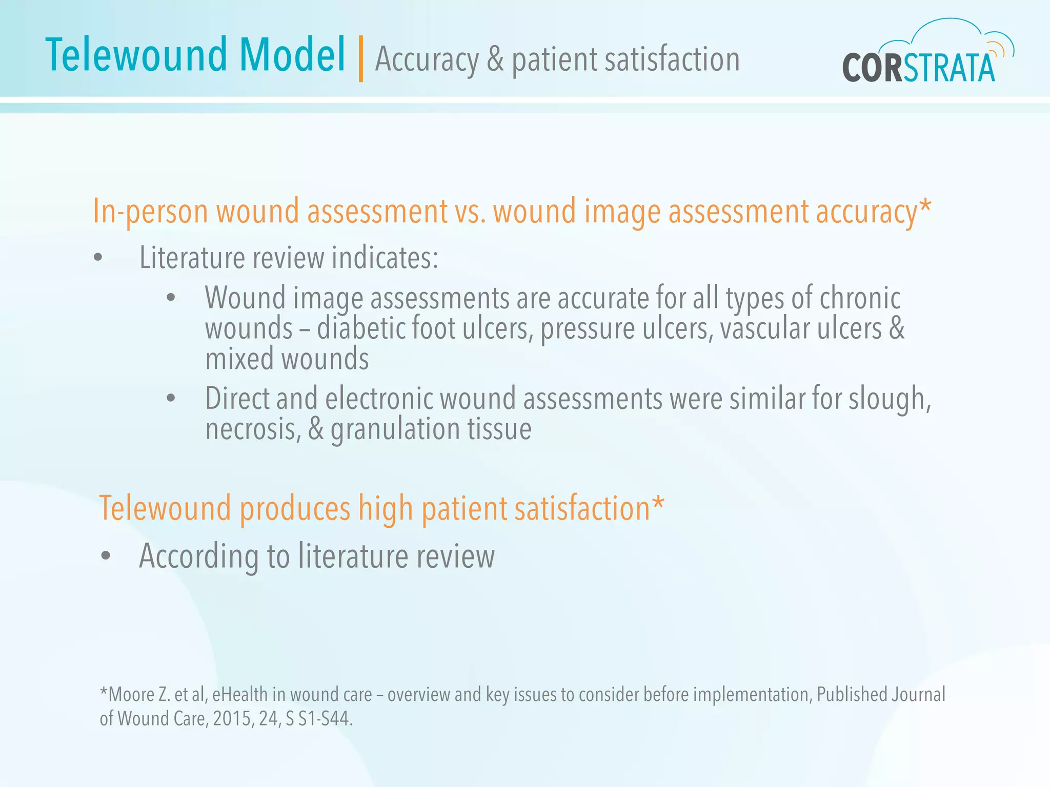 Telewound Model | Accuracy & patient satisfaction
In-person wound assessment vs. wound image assessment accuracy*
•  Literature review indicates:
•  Wound image assessments are accurate for all types of chronic
wounds – diabetic foot ulcers, pressure ulcers, vascular ulcers &
mixed wounds
•  Direct and electronic wound assessments were similar for slough,
necrosis, & granulation tissue
Telewound produces high patient satisfaction*
•  According to literature review
*Moore Z. et al, eHealth in wound care – overview and key issues to consider before implementation, Published Journal
of Wound Care, 2015, 24, S S1-S44.
 