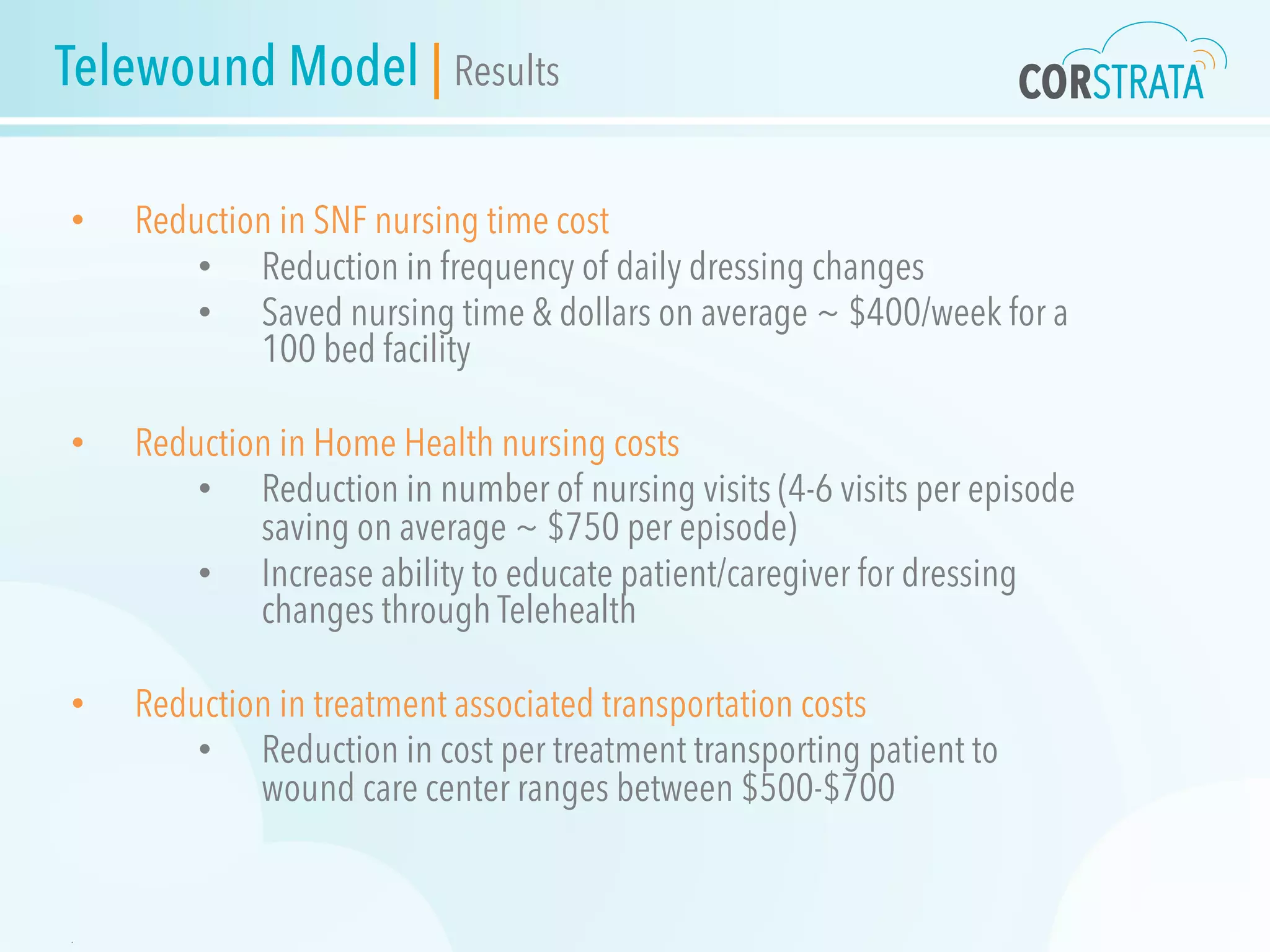 Telewound Model | Results
•  Reduction in SNF nursing time cost
•  Reduction in frequency of daily dressing changes
•  Saved nursing time & dollars on average ~ $400/week for a
100 bed facility
•  Reduction in Home Health nursing costs
•  Reduction in number of nursing visits (4-6 visits per episode
saving on average ~ $750 per episode)
•  Increase ability to educate patient/caregiver for dressing
changes through Telehealth
•  Reduction in treatment associated transportation costs
•  Reduction in cost per treatment transporting patient to
wound care center ranges between $500-$700
.
 
