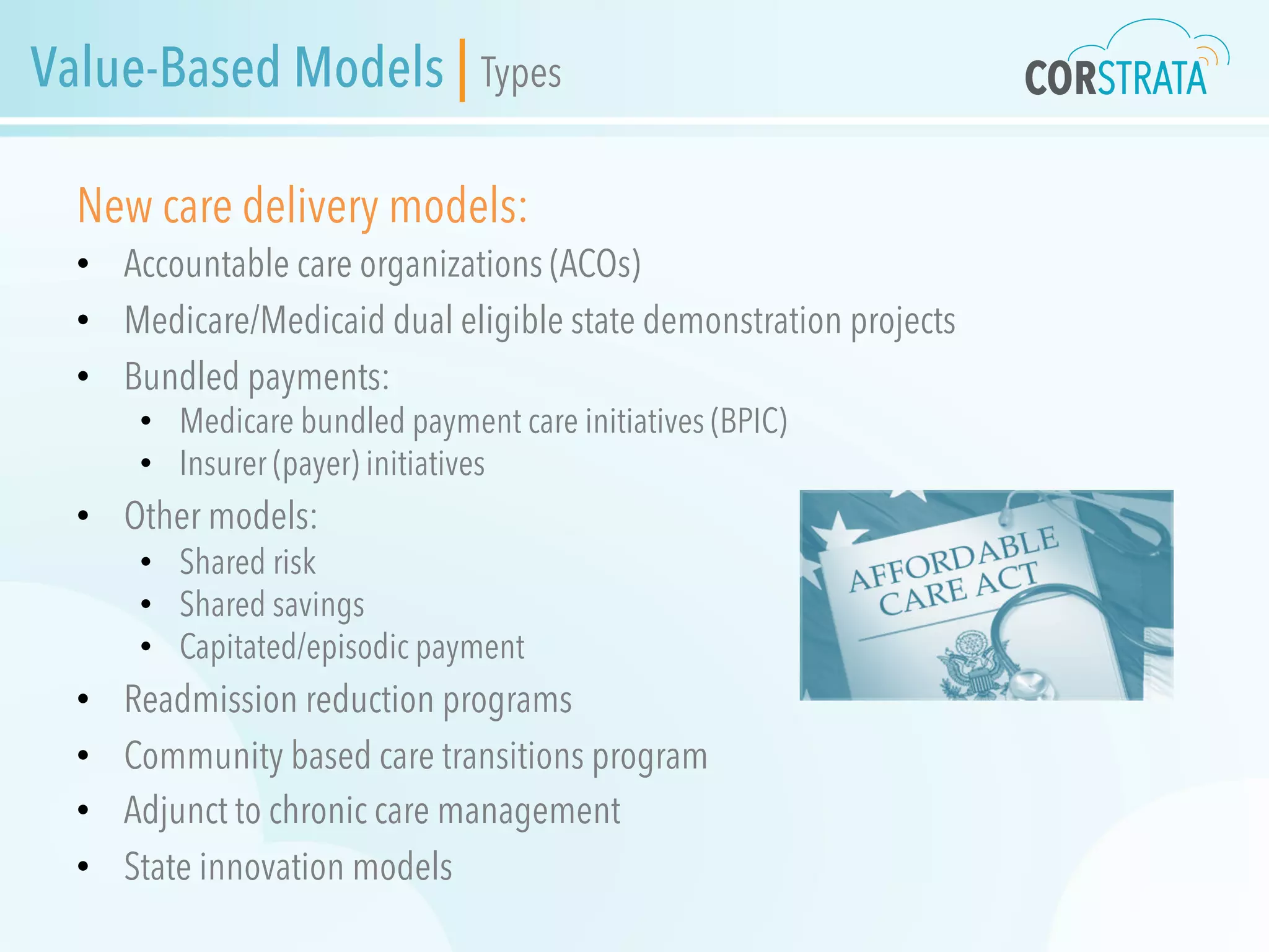 Value-Based Models | Types
New care delivery models:
•  Accountable care organizations (ACOs)
•  Medicare/Medicaid dual eligible state demonstration projects
•  Bundled payments:
•  Medicare bundled payment care initiatives (BPIC)
•  Insurer (payer) initiatives
•  Other models:
•  Shared risk
•  Shared savings
•  Capitated/episodic payment
•  Readmission reduction programs
•  Community based care transitions program
•  Adjunct to chronic care management
•  State innovation models
 