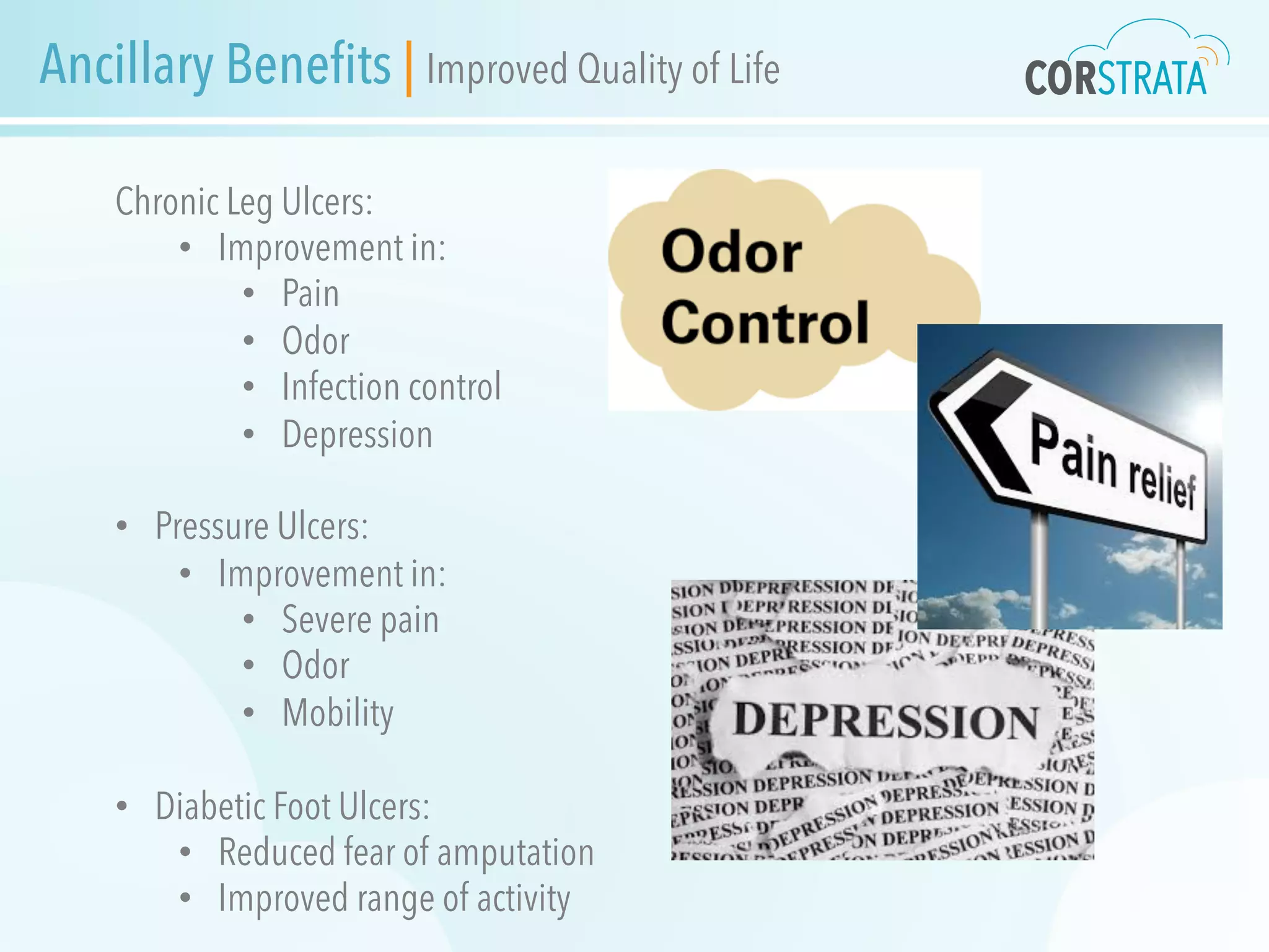 Ancillary Benefits | Improved Quality of Life
Chronic Leg Ulcers:
•  Improvement in:
•  Pain
•  Odor
•  Infection control
•  Depression
•  Pressure Ulcers:
•  Improvement in:
•  Severe pain
•  Odor
•  Mobility
•  Diabetic Foot Ulcers:
•  Reduced fear of amputation
•  Improved range of activity
 