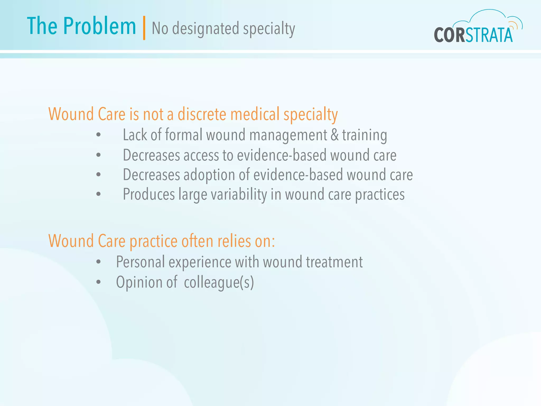 Wound Care is not a discrete medical specialty
•  Lack of formal wound management & training
•  Decreases access to evidence-based wound care
•  Decreases adoption of evidence-based wound care
•  Produces large variability in wound care practices
Wound Care practice often relies on:
•  Personal experience with wound treatment
•  Opinion of colleague(s)
The Problem | No designated specialty
 