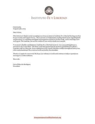 direccionejecutiva@feylibertad.org
Guatemala,
August24th,2015
Dear Julian,
This letteris to thank you foraccepting to work as an intern at Instituto Fe y Libertad duringyourfree
hours in July and Augustof2015. The22 hours you dedicatedto reading about issues regardingfaith
and freedom,to compiling newspaper andmagazinearticles forfurtherstudy, andto meetings were
well spent. The Institute can usetheresultsofyour work to draft newresearch.
Y our mostvaluablecontributionto Instituto Fe y Libertad,however, was your participationas a
panelistin the event titled:“TheHoly Land:Entrepreneurial Ecosystemsand PoliticalConflicts”,
together with LeviDurante.Yourexplanationofthe Israeli-Palestian conflict throughout historywas
clear andeducational.The eventwas well receivedby theattendees.
Thank you again foryourwork.We hope you willstay in touch andcontinue to help us spreadour
messageto a wider audience.
Sincerely,
Carroll Ríosde Rodríguez
President
 