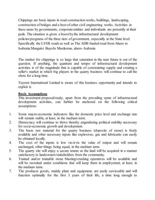 Chippings are basic inputs in road construction works, buildings, landscaping,
construction of bridges and a host of other civil engineering works. Activities in
these areas by governments, corporateentities and individuals are presently at their
peak. The situation is given a boostbythe infrastructural development
policies/programs of the three tiers of government, especially at the State level.
Specifically the LVSR roads as well as The ADB funded road from Ahero to
Isabenia,Mungatsi Buyofu Musikoma, ahero- Isabenia
The market for chippings is so large that saturation in the near future is out of the
question. If anything, the quantum and tempo of infrastructural development
activities is of the magnitude that is capable of constraining supply and creating a
seller's market in which big players in the quarry business will continue to call the
shots for a long time.
Teyomi International Limited is aware of this business opportunity and intends to
exploit it.
Basic Assumptions
This investment proposal/study, apart from the prevailing spate of infrastructural
development activities, can further be anchored on the following critical
assumptions:
1. Some macro-economic indicators like the domestic price level and exchange rate
will remain stable, at least, in the medium term.
2. Democracy will continue to thrive thereby engendering political stability necessary
for socio-economic growth and development.
3. The basic raw material for the quarry business (deposits of stone) is freely
available and other necessary inputs like explosives, gas and lubricants can easily
be obtained locally.
4. The cost of the inputs is low vis-à-vis the value of output and will remain
unchanged, other things being equal, in the medium term.
5. The quarry site will enjoy a secure tenure as the land will be acquired in a manner
satisfactory to landowners/stakeholders from the community.
6. Trained and/or trainable stone blasting/crushing operatives will be available and
will be recruited under conditions that will keep them in employment, at least, in
the medium term.
7. The producer goods, mainly plant and equipment, are easily serviceable and will
function optimally for the first 3 years of their life, a time long enough to
 