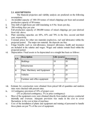 2.1 ASSUMPTIONS
The financial projection and viability analysis are predicted on the following
assumptions:
i. An installed capacity of 100-130 tonnes of mixed chippings per hour and assumed
production capacity of 88 tonnes.
ii. One shift of eight hours per shift translating to 8 No. hours per day.
iii. 260 working days per year.
Full production capacity of 200,000 tonnes of mixed chippings per year (derived
from i-iii) above
iv. Plant operating capacities are 60%, 65% and 70% in the first, second and third
year, respectively.
v. Constant prices for other raw materials (explosives, rue! and lubricants) within the
projected period. The major raw material, the deposits are free.
vi. Fringe benefits such as rent allowance, transport allowance, health and insurance
are included in the salaries and wages. Wages and salaries remain fixed within the
projected period.
vii. Depreciation: Fixed assets to be depreciated on a straight line basis as follows:
S/N
Description Life (years)
Percentage
i. Buildings 10 10
ii Infrastructure 5 20
iii Plant, Machinery and Equipment 4 25
iv Vehicles 4 25
v Furniture and office equipment 4 25
viii. Estimate for construction were obtained from priced bill of quantities and random
rates were checked with present rates.
ix. A Contingency provision of 10% of project cost.
(5% as physical contingency, 5% as price contingency)
x. Most of the equipment costs were obtained directly from market surveys conducted
internally and overseas. Adequate provision was made in the cost to cover
fluctuations in the cost at time of purchase.
xi. Cost of the installation of plants and equipment and training of personnel to handle
those plants are put 7% of the cost of equipment.
 