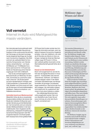 7
Akzente
1’15
McKinsey-App:
Wissen auf Abruf
Voll vernetzt
Internet im Auto wird Marktgewichte
massiv verändern.
Der internationale Automobilmarkt steht
vor einer fundamentalen Neuordnung.
Auslöser ist die zunehmende Vernetzung
der Fahrzeuge und die damit einherge-
hende steigende Nachfrage der Kunden
nach Connectivity-Angeboten: Bis 2020
wird sich der weltweite Markt für Con-
nectivity-Komponenten und -Dienste
nahezu versechsfachen – von heute
30 Milliarden auf 170 Milliarden Euro.
Schon jetzt kommt für 13 Prozent der
Käufer ein Neufahrzeug ohne Internet-
zugang gar nicht mehr in Betracht.
Das ist das zentrale Ergebnis einer
Branchenstudie von McKinsey mit dem
Titel „Connected car, automotive value
chain unbound“. Die Studie basiert
auf einer repräsentativen Umfrage unter
2.000 Autokäufern in Deutschland, den
USA, Brasilien und China sowie auf mehr
als 30 Interviews mit Automobilherstellern,
Zulieferern, Telekommunikations- und
Halbleiterunternehmen.
Autohalter bereit zum Markenwechsel
Wesentlich höher als die zu erwartenden
Zusatzumsätze schätzen die Autoren der
Studie den indirekten Einfluss der wach-
senden Vernetzung auf die Marktanteile
ein. Car Connectivity wird zum entschei-
denden Wettbewerbsfaktor in der Auto-
mobilindustrie. Denn Angebote wie Mu-
sikstreaming, ortsbasierte Empfehlungen,
dynamische Stauprognosen oder War-
tungsinformationen in Echtzeit spielen
beim Autokauf eine immer größere Rolle.
20 Prozent der Kunden würden laut Um-
frage die Automarke wechseln, wenn sie
dadurch bessere Connectivity-Angebote
erhielten. Unter den Vielfahrern, die mehr
als 20 Stunden pro Woche im Auto ver-
bringen, beträgt der Anteil der Wechsel-
willigen sogar 40 Prozent. In China,
dem weltweit größten Automarkt, ist die
Wechselbereitschaft generell höher als in
Europa.
Kampf um die Anbieterhoheit
Noch nicht ausgemacht ist, wer die Ho-
heit über die digitale Revolution im Auto
gewinnt – Autohersteller oder Internet-
unternehmen. Software- und Telekom-
anbieter drängen massiv in den Markt
und bieten Dienstleistungen wie Naviga-
tionshilfen oft günstiger und teilweise
sogar kostenlos an. Das kommt den Kun-
den entgegen, die mehrheitlich bislang
nicht bereit sind, für zusätzliche E-Ser-
vices im Auto einen Aufpreis zu zahlen.
Die vollständige Broschüre kann
online angefordert werden: Den Link
zum Bestellformular finden Sie auf
www.mckinsey.de unter dem Such-
begriff „connected cars“.
Die neuesten Erkenntnisse zu
Managementthemen weltweit sind
jetzt jederzeit und überall verfüg-
bar. Die McKinsey Insights App
bündelt Artikel, Reports, Videos
und Podcasts aus der Wissenswerk-
statt von McKinsey in einer mobilen
Anwendung. Geliefert werden
Inhalte aus sämtlichen Beratungs-
bereichen: Unternehmensstrategie
und Führung, Globalisierung und
Wachstumsmärkte sowie der Ein-
-
schaft und Konsumgesellschaft sind
nur einige der Themen, die über
die App direkt abrufbar sind.
Dank erweiterter Funktionen
bietet die Insights App neuerdings
auch maßgeschneiderten Content:
Nutzer können gezielt nach Themen,
Branchen, Regionen oder Funk-
tionen suchen, die gefundenen Bei-
träge in Favoritenlisten abspeichern
informiert die App automatisch.
Wer sich registriert, kann außer-
dem persönliche Einstellungen vor-
nehmen, Neuerscheinungen nach
und exklusive Inhalte abrufen.
Angemeldete User erhalten darüber
hinaus direkten Kontakt zu den
McKinsey-Autoren der einzelnen
Beiträge.
Die McKinsey Insights App ist
kostenlos und sowohl für iPad als
auch Android-Geräte verfügbar.
Weitere Informationen und
Download-Möglichkeiten auf
www.mckinsey.com/features/
ipad_and_android_app
Foto:iStock
Gleich downloaden: Die Insights-
App von McKinsey.
Foto:McKinsey
Car Connectivity wird zum ent-
scheidenden Wettbewerbsfaktor –
die Autoindustrie muss sich
darauf einstellen.
 