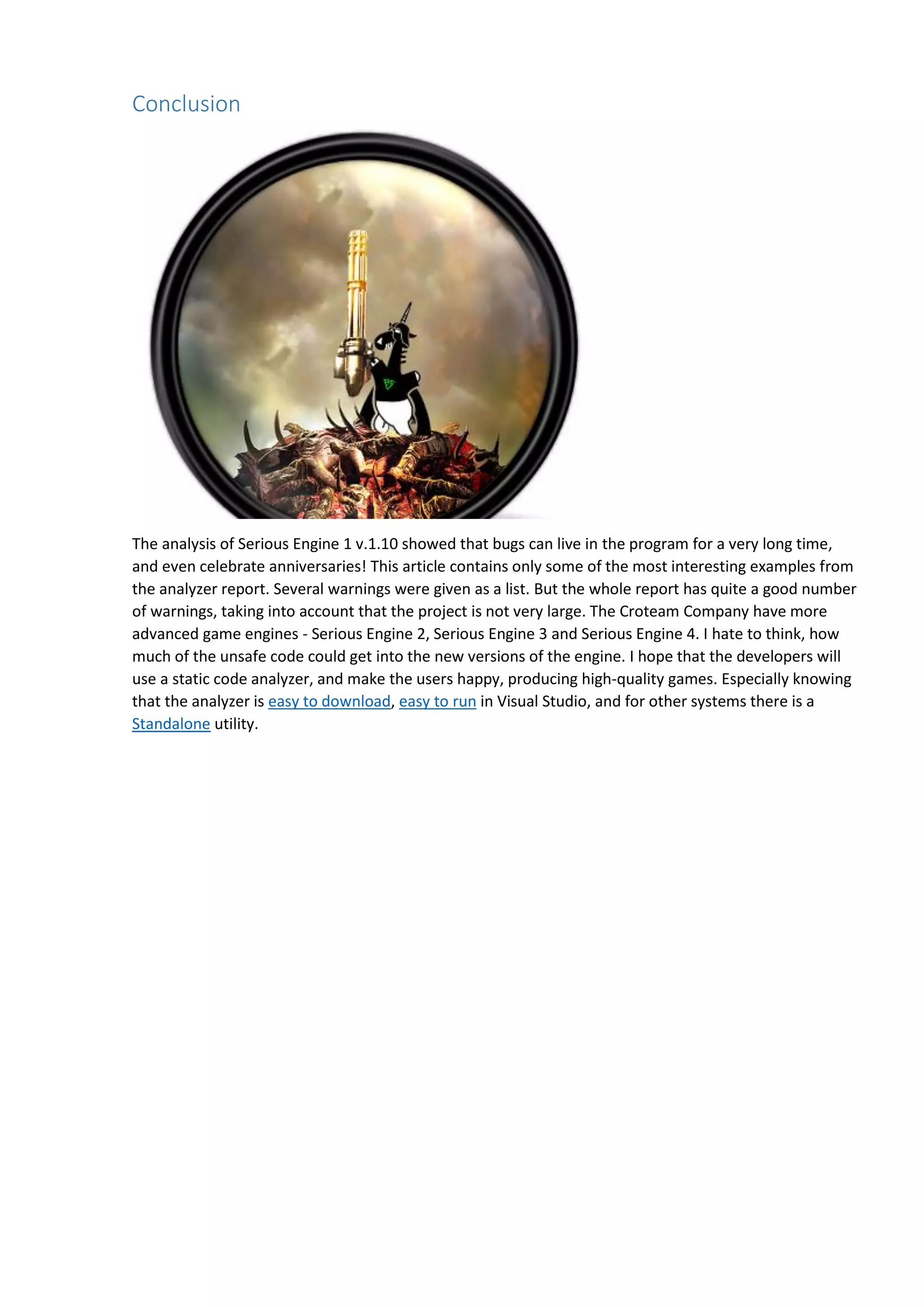 Conclusion
The analysis of Serious Engine 1 v.1.10 showed that bugs can live in the program for a very long time,
and even celebrate anniversaries! This article contains only some of the most interesting examples from
the analyzer report. Several warnings were given as a list. But the whole report has quite a good number
of warnings, taking into account that the project is not very large. The Croteam Company have more
advanced game engines - Serious Engine 2, Serious Engine 3 and Serious Engine 4. I hate to think, how
much of the unsafe code could get into the new versions of the engine. I hope that the developers will
use a static code analyzer, and make the users happy, producing high-quality games. Especially knowing
that the analyzer is easy to download, easy to run in Visual Studio, and for other systems there is a
Standalone utility.
 