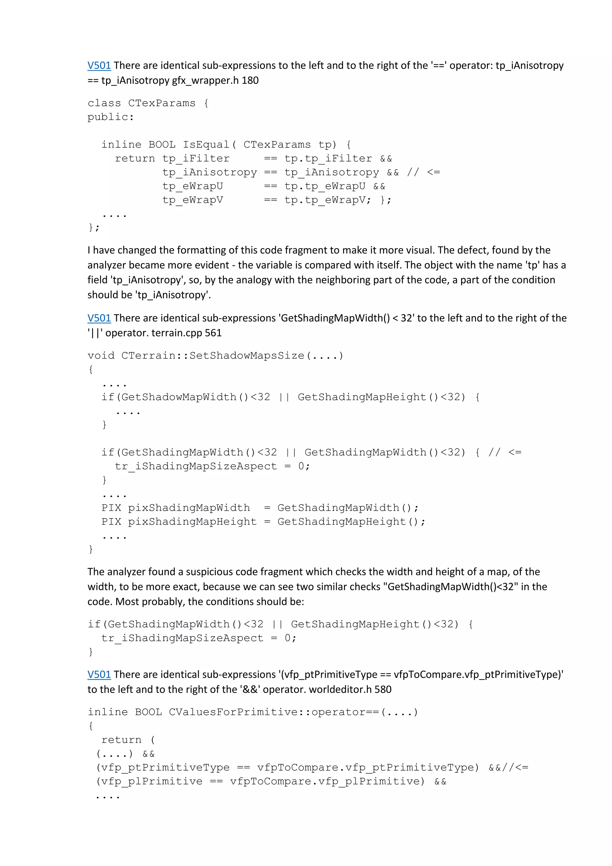 V501 There are identical sub-expressions to the left and to the right of the '==' operator: tp_iAnisotropy
== tp_iAnisotropy gfx_wrapper.h 180
class CTexParams {
public:
inline BOOL IsEqual( CTexParams tp) {
return tp_iFilter == tp.tp_iFilter &&
tp_iAnisotropy == tp_iAnisotropy && // <=
tp_eWrapU == tp.tp_eWrapU &&
tp_eWrapV == tp.tp_eWrapV; };
....
};
I have changed the formatting of this code fragment to make it more visual. The defect, found by the
analyzer became more evident - the variable is compared with itself. The object with the name 'tp' has a
field 'tp_iAnisotropy', so, by the analogy with the neighboring part of the code, a part of the condition
should be 'tp_iAnisotropy'.
V501 There are identical sub-expressions 'GetShadingMapWidth() < 32' to the left and to the right of the
'||' operator. terrain.cpp 561
void CTerrain::SetShadowMapsSize(....)
{
....
if(GetShadowMapWidth()<32 || GetShadingMapHeight()<32) {
....
}
if(GetShadingMapWidth()<32 || GetShadingMapWidth()<32) { // <=
tr_iShadingMapSizeAspect = 0;
}
....
PIX pixShadingMapWidth = GetShadingMapWidth();
PIX pixShadingMapHeight = GetShadingMapHeight();
....
}
The analyzer found a suspicious code fragment which checks the width and height of a map, of the
width, to be more exact, because we can see two similar checks "GetShadingMapWidth()<32" in the
code. Most probably, the conditions should be:
if(GetShadingMapWidth()<32 || GetShadingMapHeight()<32) {
tr_iShadingMapSizeAspect = 0;
}
V501 There are identical sub-expressions '(vfp_ptPrimitiveType == vfpToCompare.vfp_ptPrimitiveType)'
to the left and to the right of the '&&' operator. worldeditor.h 580
inline BOOL CValuesForPrimitive::operator==(....)
{
return (
(....) &&
(vfp_ptPrimitiveType == vfpToCompare.vfp_ptPrimitiveType) &&//<=
(vfp_plPrimitive == vfpToCompare.vfp_plPrimitive) &&
....
 