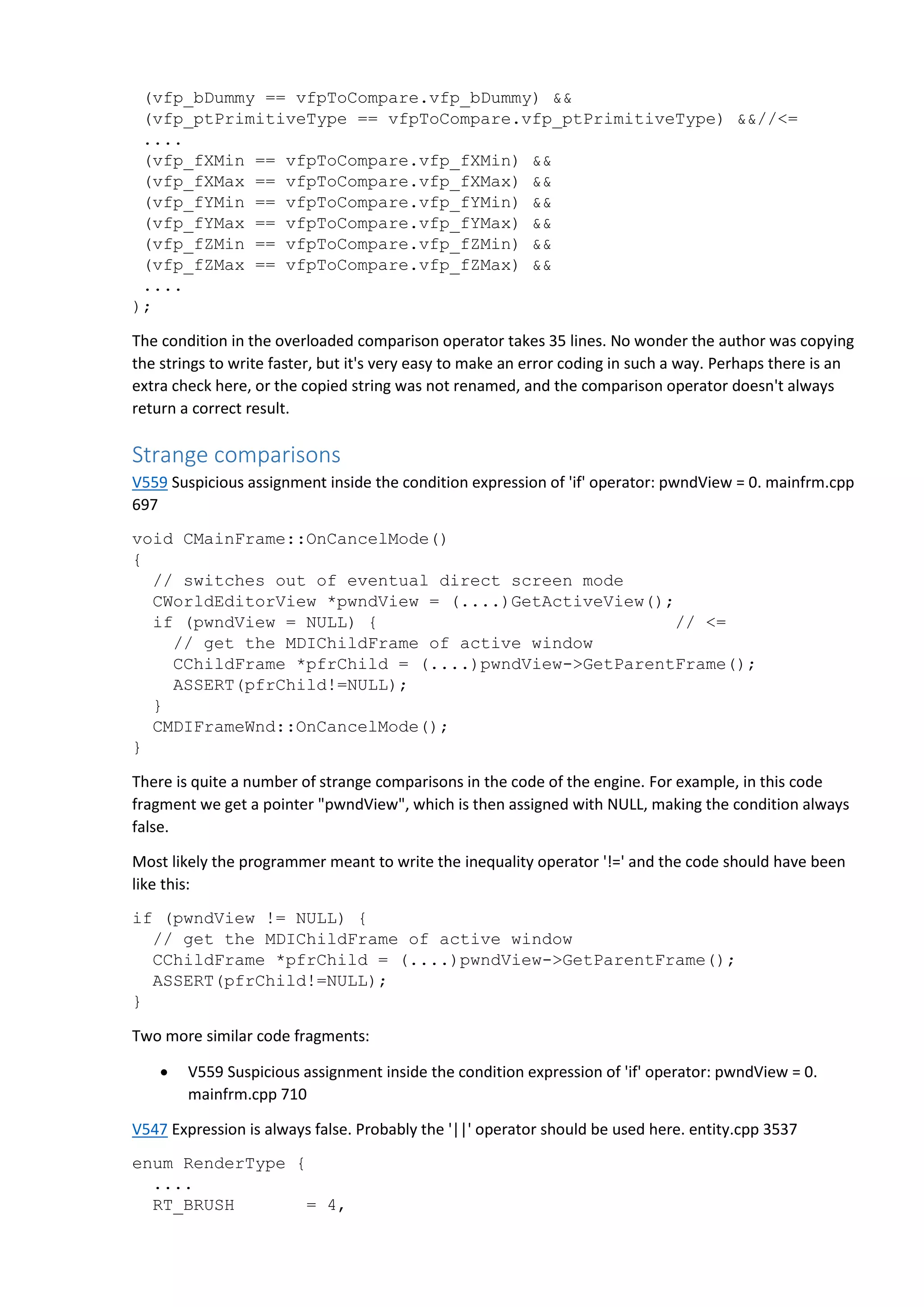(vfp_bDummy == vfpToCompare.vfp_bDummy) &&
(vfp_ptPrimitiveType == vfpToCompare.vfp_ptPrimitiveType) &&//<=
....
(vfp_fXMin == vfpToCompare.vfp_fXMin) &&
(vfp_fXMax == vfpToCompare.vfp_fXMax) &&
(vfp_fYMin == vfpToCompare.vfp_fYMin) &&
(vfp_fYMax == vfpToCompare.vfp_fYMax) &&
(vfp_fZMin == vfpToCompare.vfp_fZMin) &&
(vfp_fZMax == vfpToCompare.vfp_fZMax) &&
....
);
The condition in the overloaded comparison operator takes 35 lines. No wonder the author was copying
the strings to write faster, but it's very easy to make an error coding in such a way. Perhaps there is an
extra check here, or the copied string was not renamed, and the comparison operator doesn't always
return a correct result.
Strange comparisons
V559 Suspicious assignment inside the condition expression of 'if' operator: pwndView = 0. mainfrm.cpp
697
void CMainFrame::OnCancelMode()
{
// switches out of eventual direct screen mode
CWorldEditorView *pwndView = (....)GetActiveView();
if (pwndView = NULL) { // <=
// get the MDIChildFrame of active window
CChildFrame *pfrChild = (....)pwndView->GetParentFrame();
ASSERT(pfrChild!=NULL);
}
CMDIFrameWnd::OnCancelMode();
}
There is quite a number of strange comparisons in the code of the engine. For example, in this code
fragment we get a pointer "pwndView", which is then assigned with NULL, making the condition always
false.
Most likely the programmer meant to write the inequality operator '!=' and the code should have been
like this:
if (pwndView != NULL) {
// get the MDIChildFrame of active window
CChildFrame *pfrChild = (....)pwndView->GetParentFrame();
ASSERT(pfrChild!=NULL);
}
Two more similar code fragments:
 V559 Suspicious assignment inside the condition expression of 'if' operator: pwndView = 0.
mainfrm.cpp 710
V547 Expression is always false. Probably the '||' operator should be used here. entity.cpp 3537
enum RenderType {
....
RT_BRUSH = 4,
 