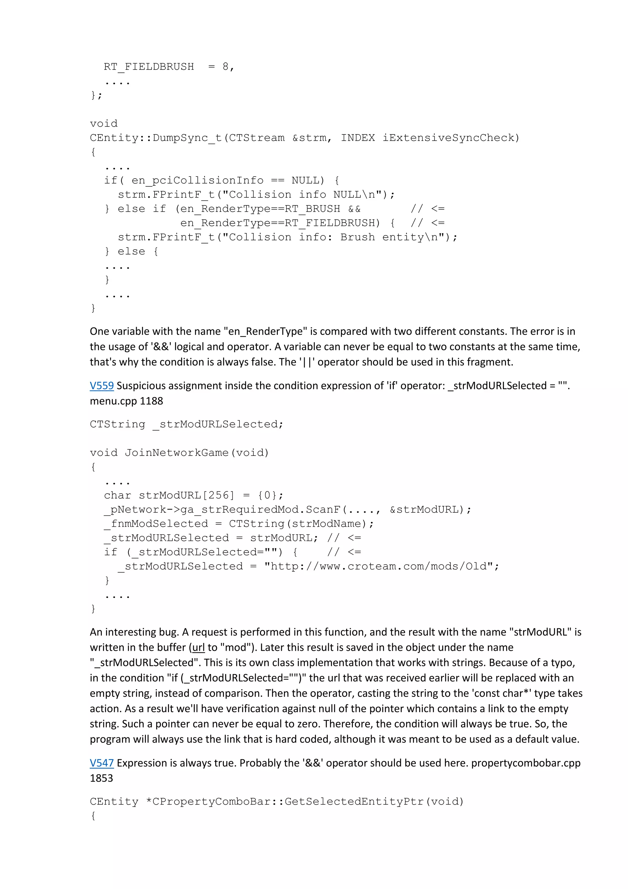 RT_FIELDBRUSH = 8,
....
};
void
CEntity::DumpSync_t(CTStream &strm, INDEX iExtensiveSyncCheck)
{
....
if( en_pciCollisionInfo == NULL) {
strm.FPrintF_t("Collision info NULLn");
} else if (en_RenderType==RT_BRUSH && // <=
en_RenderType==RT_FIELDBRUSH) { // <=
strm.FPrintF_t("Collision info: Brush entityn");
} else {
....
}
....
}
One variable with the name "en_RenderType" is compared with two different constants. The error is in
the usage of '&&' logical and operator. A variable can never be equal to two constants at the same time,
that's why the condition is always false. The '||' operator should be used in this fragment.
V559 Suspicious assignment inside the condition expression of 'if' operator: _strModURLSelected = "".
menu.cpp 1188
CTString _strModURLSelected;
void JoinNetworkGame(void)
{
....
char strModURL[256] = {0};
_pNetwork->ga_strRequiredMod.ScanF(...., &strModURL);
_fnmModSelected = CTString(strModName);
_strModURLSelected = strModURL; // <=
if (_strModURLSelected="") { // <=
_strModURLSelected = "http://www.croteam.com/mods/Old";
}
....
}
An interesting bug. A request is performed in this function, and the result with the name "strModURL" is
written in the buffer (url to "mod"). Later this result is saved in the object under the name
"_strModURLSelected". This is its own class implementation that works with strings. Because of a typo,
in the condition "if (_strModURLSelected="")" the url that was received earlier will be replaced with an
empty string, instead of comparison. Then the operator, casting the string to the 'const char*' type takes
action. As a result we'll have verification against null of the pointer which contains a link to the empty
string. Such a pointer can never be equal to zero. Therefore, the condition will always be true. So, the
program will always use the link that is hard coded, although it was meant to be used as a default value.
V547 Expression is always true. Probably the '&&' operator should be used here. propertycombobar.cpp
1853
CEntity *CPropertyComboBar::GetSelectedEntityPtr(void)
{
 