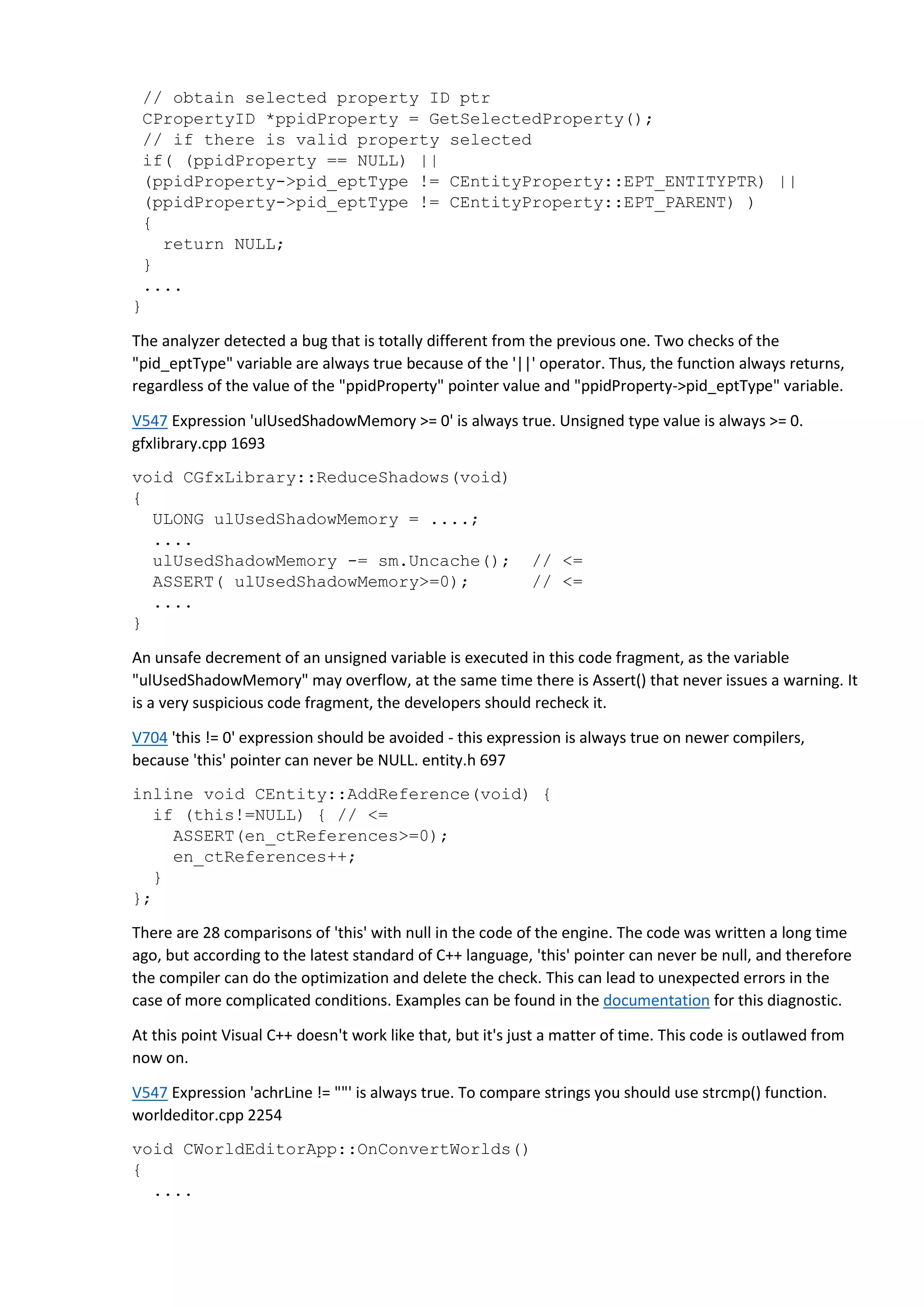 // obtain selected property ID ptr
CPropertyID *ppidProperty = GetSelectedProperty();
// if there is valid property selected
if( (ppidProperty == NULL) ||
(ppidProperty->pid_eptType != CEntityProperty::EPT_ENTITYPTR) ||
(ppidProperty->pid_eptType != CEntityProperty::EPT_PARENT) )
{
return NULL;
}
....
}
The analyzer detected a bug that is totally different from the previous one. Two checks of the
"pid_eptType" variable are always true because of the '||' operator. Thus, the function always returns,
regardless of the value of the "ppidProperty" pointer value and "ppidProperty->pid_eptType" variable.
V547 Expression 'ulUsedShadowMemory >= 0' is always true. Unsigned type value is always >= 0.
gfxlibrary.cpp 1693
void CGfxLibrary::ReduceShadows(void)
{
ULONG ulUsedShadowMemory = ....;
....
ulUsedShadowMemory -= sm.Uncache(); // <=
ASSERT( ulUsedShadowMemory>=0); // <=
....
}
An unsafe decrement of an unsigned variable is executed in this code fragment, as the variable
"ulUsedShadowMemory" may overflow, at the same time there is Assert() that never issues a warning. It
is a very suspicious code fragment, the developers should recheck it.
V704 'this != 0' expression should be avoided - this expression is always true on newer compilers,
because 'this' pointer can never be NULL. entity.h 697
inline void CEntity::AddReference(void) {
if (this!=NULL) { // <=
ASSERT(en_ctReferences>=0);
en_ctReferences++;
}
};
There are 28 comparisons of 'this' with null in the code of the engine. The code was written a long time
ago, but according to the latest standard of C++ language, 'this' pointer can never be null, and therefore
the compiler can do the optimization and delete the check. This can lead to unexpected errors in the
case of more complicated conditions. Examples can be found in the documentation for this diagnostic.
At this point Visual C++ doesn't work like that, but it's just a matter of time. This code is outlawed from
now on.
V547 Expression 'achrLine != ""' is always true. To compare strings you should use strcmp() function.
worldeditor.cpp 2254
void CWorldEditorApp::OnConvertWorlds()
{
....
 