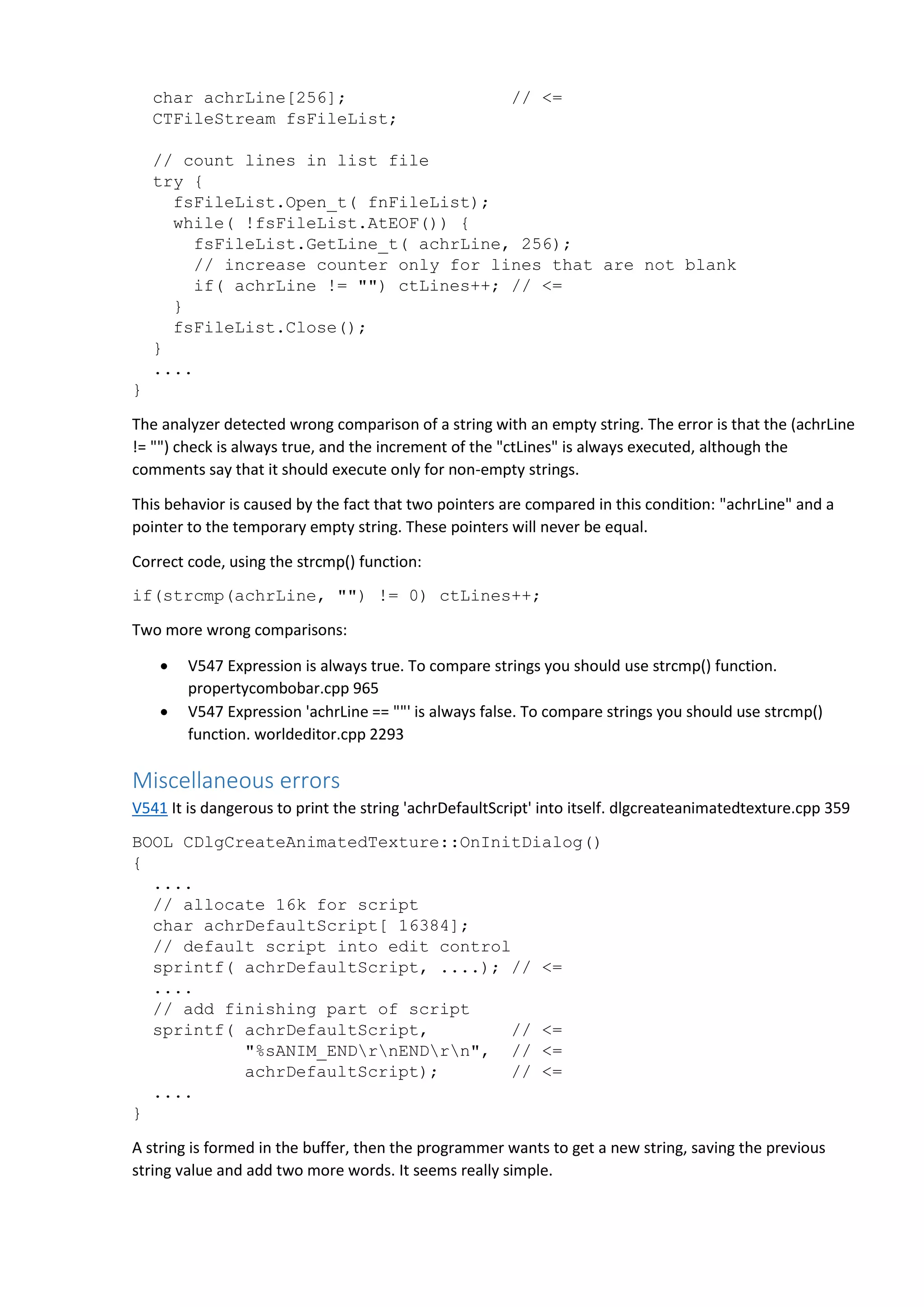 char achrLine[256]; // <=
CTFileStream fsFileList;
// count lines in list file
try {
fsFileList.Open_t( fnFileList);
while( !fsFileList.AtEOF()) {
fsFileList.GetLine_t( achrLine, 256);
// increase counter only for lines that are not blank
if( achrLine != "") ctLines++; // <=
}
fsFileList.Close();
}
....
}
The analyzer detected wrong comparison of a string with an empty string. The error is that the (achrLine
!= "") check is always true, and the increment of the "ctLines" is always executed, although the
comments say that it should execute only for non-empty strings.
This behavior is caused by the fact that two pointers are compared in this condition: "achrLine" and a
pointer to the temporary empty string. These pointers will never be equal.
Correct code, using the strcmp() function:
if(strcmp(achrLine, "") != 0) ctLines++;
Two more wrong comparisons:
 V547 Expression is always true. To compare strings you should use strcmp() function.
propertycombobar.cpp 965
 V547 Expression 'achrLine == ""' is always false. To compare strings you should use strcmp()
function. worldeditor.cpp 2293
Miscellaneous errors
V541 It is dangerous to print the string 'achrDefaultScript' into itself. dlgcreateanimatedtexture.cpp 359
BOOL CDlgCreateAnimatedTexture::OnInitDialog()
{
....
// allocate 16k for script
char achrDefaultScript[ 16384];
// default script into edit control
sprintf( achrDefaultScript, ....); // <=
....
// add finishing part of script
sprintf( achrDefaultScript, // <=
"%sANIM_ENDrnENDrn", // <=
achrDefaultScript); // <=
....
}
A string is formed in the buffer, then the programmer wants to get a new string, saving the previous
string value and add two more words. It seems really simple.
 