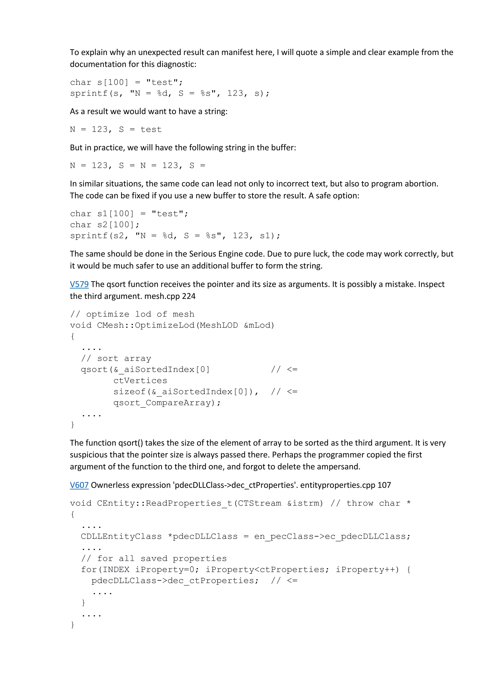 To explain why an unexpected result can manifest here, I will quote a simple and clear example from the
documentation for this diagnostic:
char s[100] = "test";
sprintf(s, "N = %d, S = %s", 123, s);
As a result we would want to have a string:
N = 123, S = test
But in practice, we will have the following string in the buffer:
N = 123, S = N = 123, S =
In similar situations, the same code can lead not only to incorrect text, but also to program abortion.
The code can be fixed if you use a new buffer to store the result. A safe option:
char s1[100] = "test";
char s2[100];
sprintf(s2, "N = %d, S = %s", 123, s1);
The same should be done in the Serious Engine code. Due to pure luck, the code may work correctly, but
it would be much safer to use an additional buffer to form the string.
V579 The qsort function receives the pointer and its size as arguments. It is possibly a mistake. Inspect
the third argument. mesh.cpp 224
// optimize lod of mesh
void CMesh::OptimizeLod(MeshLOD &mLod)
{
....
// sort array
qsort(&_aiSortedIndex[0] // <=
ctVertices
sizeof(&_aiSortedIndex[0]), // <=
qsort_CompareArray);
....
}
The function qsort() takes the size of the element of array to be sorted as the third argument. It is very
suspicious that the pointer size is always passed there. Perhaps the programmer copied the first
argument of the function to the third one, and forgot to delete the ampersand.
V607 Ownerless expression 'pdecDLLClass->dec_ctProperties'. entityproperties.cpp 107
void CEntity::ReadProperties_t(CTStream &istrm) // throw char *
{
....
CDLLEntityClass *pdecDLLClass = en_pecClass->ec_pdecDLLClass;
....
// for all saved properties
for(INDEX iProperty=0; iProperty<ctProperties; iProperty++) {
pdecDLLClass->dec_ctProperties; // <=
....
}
....
}
 