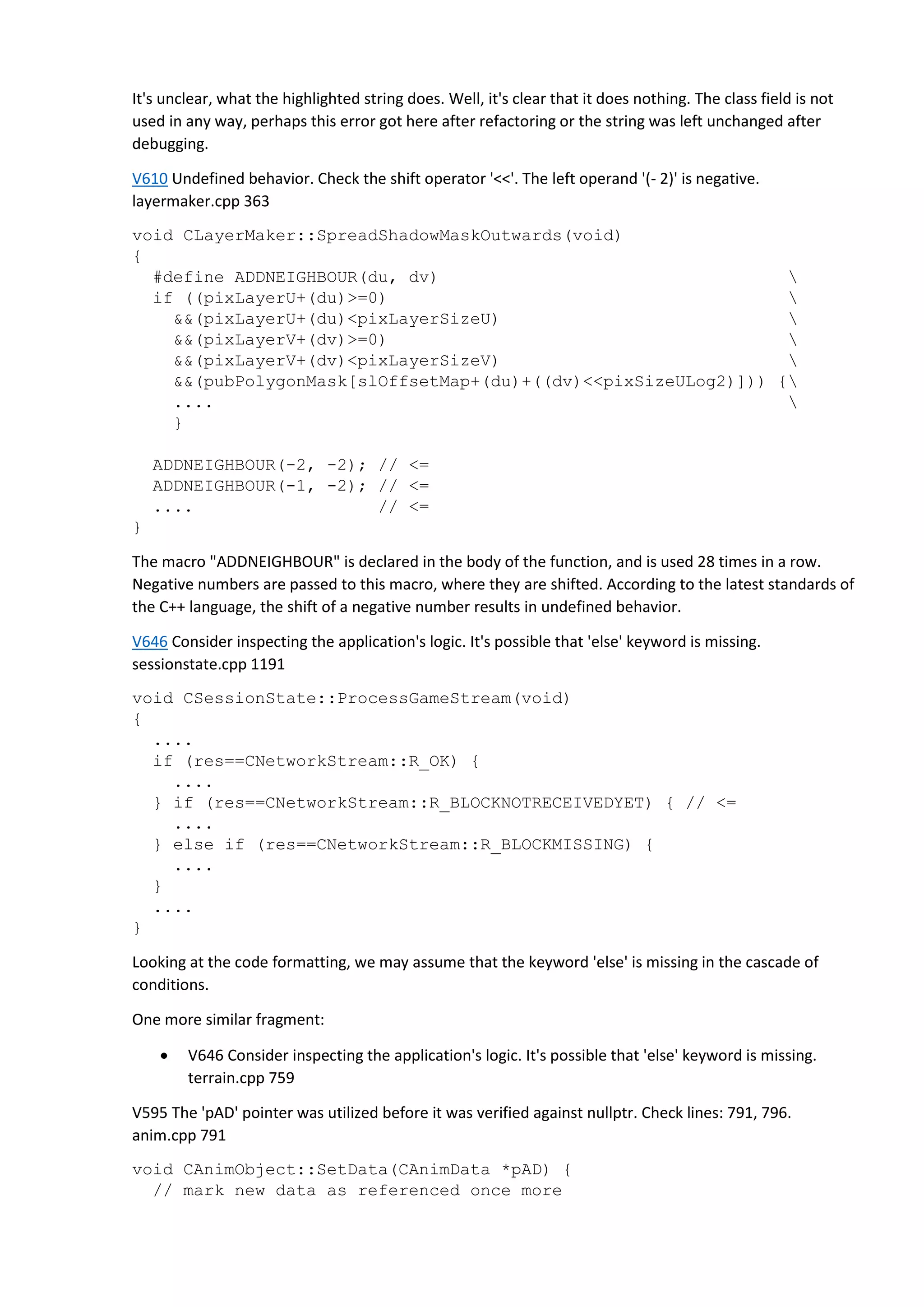 It's unclear, what the highlighted string does. Well, it's clear that it does nothing. The class field is not
used in any way, perhaps this error got here after refactoring or the string was left unchanged after
debugging.
V610 Undefined behavior. Check the shift operator '<<'. The left operand '(- 2)' is negative.
layermaker.cpp 363
void CLayerMaker::SpreadShadowMaskOutwards(void)
{
#define ADDNEIGHBOUR(du, dv) 
if ((pixLayerU+(du)>=0) 
&&(pixLayerU+(du)<pixLayerSizeU) 
&&(pixLayerV+(dv)>=0) 
&&(pixLayerV+(dv)<pixLayerSizeV) 
&&(pubPolygonMask[slOffsetMap+(du)+((dv)<<pixSizeULog2)])) {
.... 
}
ADDNEIGHBOUR(-2, -2); // <=
ADDNEIGHBOUR(-1, -2); // <=
.... // <=
}
The macro "ADDNEIGHBOUR" is declared in the body of the function, and is used 28 times in a row.
Negative numbers are passed to this macro, where they are shifted. According to the latest standards of
the C++ language, the shift of a negative number results in undefined behavior.
V646 Consider inspecting the application's logic. It's possible that 'else' keyword is missing.
sessionstate.cpp 1191
void CSessionState::ProcessGameStream(void)
{
....
if (res==CNetworkStream::R_OK) {
....
} if (res==CNetworkStream::R_BLOCKNOTRECEIVEDYET) { // <=
....
} else if (res==CNetworkStream::R_BLOCKMISSING) {
....
}
....
}
Looking at the code formatting, we may assume that the keyword 'else' is missing in the cascade of
conditions.
One more similar fragment:
 V646 Consider inspecting the application's logic. It's possible that 'else' keyword is missing.
terrain.cpp 759
V595 The 'pAD' pointer was utilized before it was verified against nullptr. Check lines: 791, 796.
anim.cpp 791
void CAnimObject::SetData(CAnimData *pAD) {
// mark new data as referenced once more
 