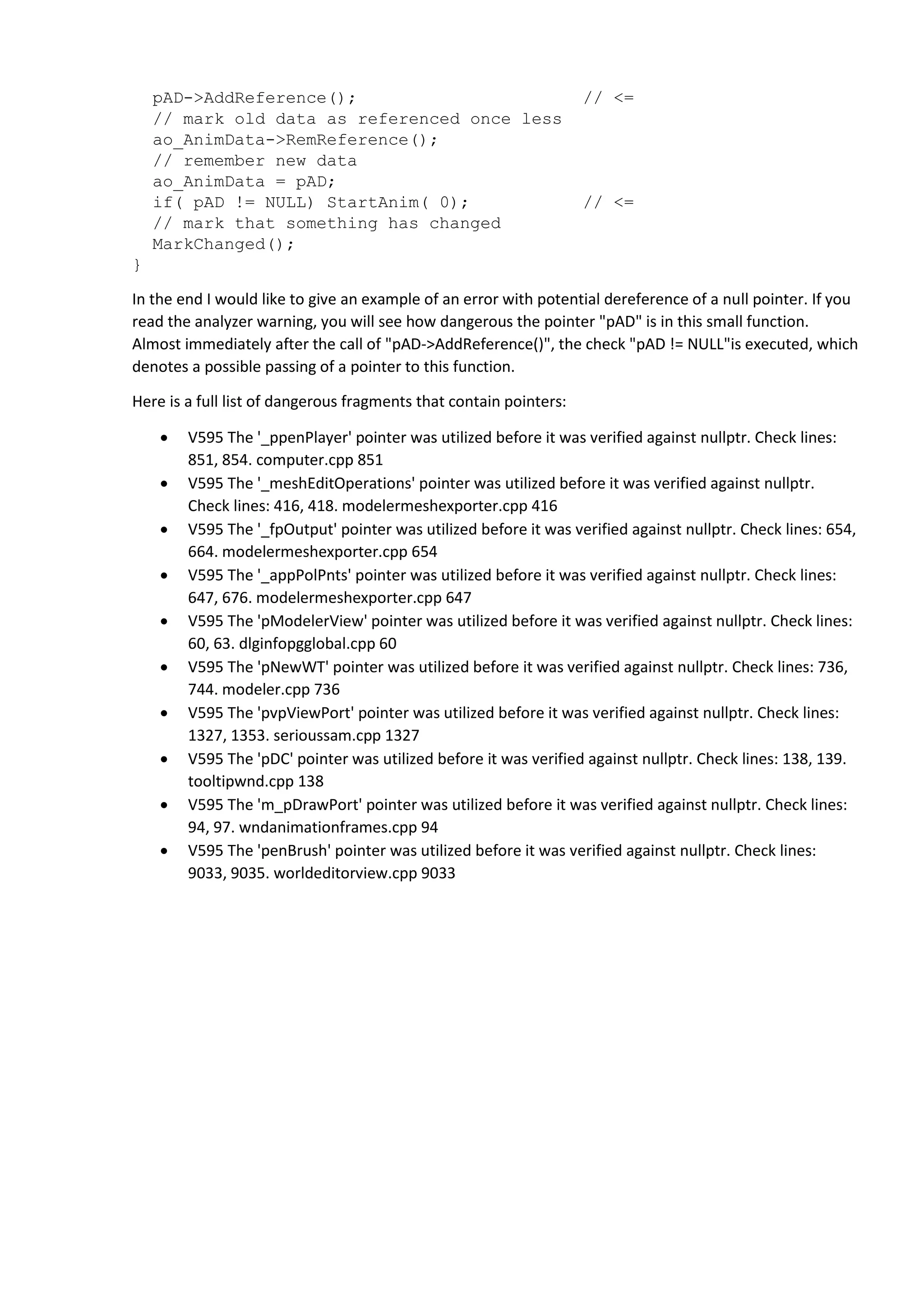 pAD->AddReference(); // <=
// mark old data as referenced once less
ao_AnimData->RemReference();
// remember new data
ao_AnimData = pAD;
if( pAD != NULL) StartAnim( 0); // <=
// mark that something has changed
MarkChanged();
}
In the end I would like to give an example of an error with potential dereference of a null pointer. If you
read the analyzer warning, you will see how dangerous the pointer "pAD" is in this small function.
Almost immediately after the call of "pAD->AddReference()", the check "pAD != NULL"is executed, which
denotes a possible passing of a pointer to this function.
Here is a full list of dangerous fragments that contain pointers:
 V595 The '_ppenPlayer' pointer was utilized before it was verified against nullptr. Check lines:
851, 854. computer.cpp 851
 V595 The '_meshEditOperations' pointer was utilized before it was verified against nullptr.
Check lines: 416, 418. modelermeshexporter.cpp 416
 V595 The '_fpOutput' pointer was utilized before it was verified against nullptr. Check lines: 654,
664. modelermeshexporter.cpp 654
 V595 The '_appPolPnts' pointer was utilized before it was verified against nullptr. Check lines:
647, 676. modelermeshexporter.cpp 647
 V595 The 'pModelerView' pointer was utilized before it was verified against nullptr. Check lines:
60, 63. dlginfopgglobal.cpp 60
 V595 The 'pNewWT' pointer was utilized before it was verified against nullptr. Check lines: 736,
744. modeler.cpp 736
 V595 The 'pvpViewPort' pointer was utilized before it was verified against nullptr. Check lines:
1327, 1353. serioussam.cpp 1327
 V595 The 'pDC' pointer was utilized before it was verified against nullptr. Check lines: 138, 139.
tooltipwnd.cpp 138
 V595 The 'm_pDrawPort' pointer was utilized before it was verified against nullptr. Check lines:
94, 97. wndanimationframes.cpp 94
 V595 The 'penBrush' pointer was utilized before it was verified against nullptr. Check lines:
9033, 9035. worldeditorview.cpp 9033
 