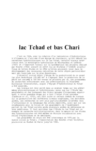 lac Tchad et bas Chari
C'est en 1964, avec la création d'un laboratoire d'Hydrobioloqie
à N'Djamena et l'arrivée d'une équipe de chercheurs, qu'ont débuté les
recherches hydrobioloqiqup.s sur le lac Tchad. Certains travaux anté-
rieurs dont la IlDnoqraphie hYc1rOloqiqle de Bouchardeau et Lefèvre
(1957) et l'important travail sur la systématiqup. des poissons réalisé
par Blache (1964) avaient en effet mis en évidence l'intérêt scienti-
fique de telles études et le rôle qu'elles p::luvaient jouer dans le
dév loppen'€nt des ressources naturelles de cette région particulière-
rrent peu favorisée sur le plan éccnomique.
L'obJectif initial était l'étude de la prod~tivité de cp. grand
lac plat endoréique (20.000 km2
à l'ép::lque) dont la production de la
pêche est estimée à 140 000 tonnes de p::lissons par an. Les programmes
de recherches coïncidaient avec les prÉOccupations du Prograrrme
Biologique International, auquel l'équipe d'Hydrobioloqie du Tchad
a été associée.
Les travaux ont donc p::lrté dans un premier t~s sur les phéno-
ITènes physicochimiques et hYc1rcloqiques, ainsi que sur l'étuce des
peuplements et des biomasses des divers groupes d'organismes aquati-
ques. A cette première étape qui a fait l'objet d'une synthèse
(Carmouze et al, 1972), ont fait suite un certain nombre de travaux
sur la productivité des différents niveaux trophiques. Ces dernières
années, les recherches se sont plus particulièrement orientées vers
l'ichtyologie et la dynamique des stocks exploités, ainsi que sur les
conséquences p::lur le milieu et les peuplements de l'assèchement
partiel du lac Tchad survenu après plusieurs années de sécheresse en
zone sahélienne. Il faut souligner que l'étude du lac Tchad est un
ex~le de recherche multidisciplinaire, dans la mesure où les études
des hydrobioloqistes ont été menées en étroite collaboration avec
celles d'hynrologues et de qÉOlogues.
Les programmes en cours ont été interrompus en 1975 par la
ouerre civile au Tchad; l'exploitation des données s'est toutefois
p::lursuivie au Muséum de Paris jusqu'en 1982.
 