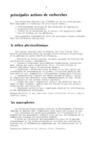 8
principales actions de recherches
Les recherches réalisées par l'ORSTOM sur le lac Tchad peuvent
être regroupées à l'intérieur de trois qranC"1s thèMes:
l'environnement abiotique et ses mécanismes de r~llation,
la productivité biologique,
l'effet de la sécheresse sur le milieu, les peuplerrlents végé-
taux et animaux, et les pêcheries.
Nous passerons brièvement en rpvue les principau)( travaux réalisés
dans les différentes disciplines.
le milieu physicochimi4lue
Les trava~~ réalisés dans ce domaine, ont fait l'objet d'un~
étroite collaboration entre les égLüpes d 'hycl,'obiDloqie, d'hydrologie
et de géologie du centre ORSTG1 de tJ' Dj amena.
• évolution du milieu lacustre (surface, paysage) e~ fonction des
vadations du niveau; bathyrnétrit'.
• facteurs climat.iques (pluviométrie, t ~ ilpél'atures, (;Dsoleille-
ment, régime des vents, évapc..'ration, ote.). Ils funt l'obJet de
mesures réqlûières d~puis de nombreuses aru1ées.
• hydrologie : études des ClUes du Chari et du lac, varia ions
saisonnières et interannuelles du niveau; circll1ation gér.érole des
eaux dans le lac; évapc..'ra~iDn, infiltrations, bilans hydroloqiyues.
• sédimentoloqie : mesure (les débits solidps du Chari; nature
et coTTlfDsition des séd,iments, carte sédimentologique du lac; étude
du qua rnaire et des anciens niveaux lacustres.
• chimie des eaux : coTTlfDsition ioniquE', son évolution dar,s le
temps ct dans l'espace; appc..'rts par les fleuves et par les pluies;
dynamiCTue des sels nutritifs.
· régulation saiine du lac : impc..'rtance relative des infil rations
et des néoformations argil uses.
Travaux de Billon et al., Ca rr10Uze, Carré, ChantL'dine, Chou~et, DUpOI/l,
Lemoa lIe, Roche.
les macrophytes
La faible profondeur lTDyenne favorise le développerrent d'herbiers
immergés ou émergés dont l'impc..'rtance varie selon les nivea~ du lac.
Les recherches ont pc..'rté principalement sur l'inventaire et la
coTTlfDsition des peuplements vé0étaux ainsi que sur les biomasses et la
coTTlfDsition chimique des principales espèces.
L' ét:ude de l'évolution des peuplements au cours de la période
d'assèchement du lac a été entreprise en utilisant les informations
fournies par la télédétection complétées par Jes observations SIT le
terrain.
Travaux de Carmouze et al., Fotius, Iltis, (Léonard).
 