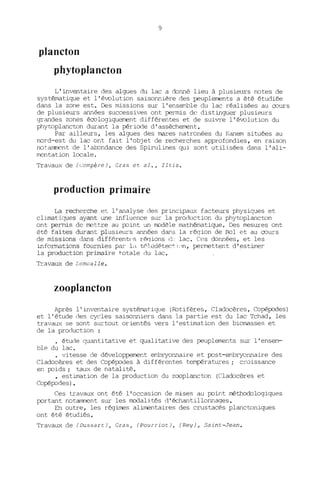 9
plancton
phytoplancton
L'inventaire des algues du lac a donné lieu à plusieurs notes de
systématique et l'évolution saisonnière des peuplements a été étudiée
dans la zone est. Des missions sur l'ensemble du lac réalisées au OJurs
de plusieurs années successives ont permis de distinguer plusieurs
grandes zones éOJlogiquement différentes et de suivre l'évolution du
phytoplancton durant la période d'assèchement.
Par ailleurs, les algues des mares natronées du !(anem situées au
nord-est du lac ont fait l'objet de recherches approfondies, en raison
notamncnt de l'aJ:xmdance des Spirulines qui. sont utilisées dans l' ali-
mentation locale.
Travaux de (Compère), Cras et al., Iltis.
production primaire
La recherche et l'analyse des principaux facteurs physiques et
climatiques ayant Q~e influence sur la production du phytoplancton
ont penms de rrettre au point un rrodèle mathématique. Des mesures ont
été faites durant plusieurs années dans la région de Rol et au OJurs
de missions dans différent('s récjions Ô~ lac. Ces données, et les
informations fournies par la té'l[>détect j"n, perrrettent d'estimer
la production primaire ~otale du lac. .
Travaux de Lemoalle.
zooplancton
Après l'inventaire systématique (Rotifères, Cladocères, Copépodes)
et l'étude des cycles saisonniers dans la partie est du lac Tchad, les
travaux se sont surtout orientés vers l'estimation des biomasses et
de la production :
étude quantitative et qualitative des peuplements sur l'ensem-
ble du lac .
• vitesse de développement embryonnaire et post-embryonnaire des
Cladocères et des Copépodes à différentes températures; croissance
en poids; taux de natalité •
• estimation de la production du zooplancton (Cladocères et
Copépodes) •
Ces travaux ont été l'occasion de mises au point méthodologiques
portant notamment sur les rrodalités d'échantillonnages.
En outre, les régimes alimentaires des crustacés planctoniques
ont été étudiés.
Travaux de (Dussart), Cras, (pourriot), (Rey), Saint-Jean.
 