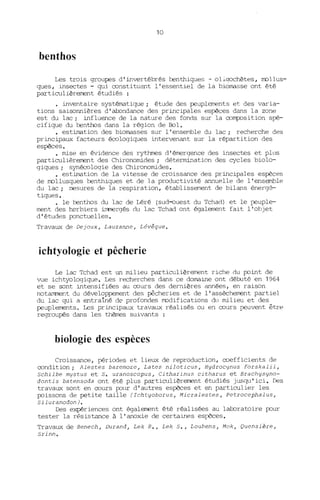 10
benthos
Les trois groupes d'invertébrés benthiques - oliqochètes, rrollus-
ques, insectes - qui constituent l'essentiel de la biolffisse ont été
particulièrement étudiés :
· inventaire systélffitique; étude des peuplements et des varia-
tions saisonnières d'abondance des principales espèces dans la zone
est du lac; influence de la nature des fonds sur la co/lljX>sition spé-
cifique du benthos dans la région de Bol.
• esti!TB.tion des biolffisses sur l' enser1ble du lac; recherche des
principaux facteurs écologiques intervenant sur la répartition des
espèces.
• mise en évidence des rythmes d'émergence des insectes et plus
particulièrement des Chironomides; détermination des cycles biolo-
giques; synécologie des Chironomides.
• esti!TB.tion de la vitesse de croissance des principales espèces
de rrollusques benthiques et de la productivité annuelle de l'ensemble
du lac; mesures de la respiration, établissement de bilans énergé-
tiques.
• le benthos du lac de Léré (sud-ouest du Tchad) et le peuple-
ment des herbiers immergés du lac Tchad ont également fait l'objet
d'études ponctuelles.
Travaux de Dejoux, Lauzanne, Lévêque.
ichtyologie et pêcherie
Le lac Tchad est un milieu particulièrement riche du point de
vue ichtyologique. Les recherches dans ce dOlffiine ont débuté en 1964
et se sont intensifiées au cours des dernières années, en raison
notamment du développement des pêcheries et de l'assèchement partiel
du lac qui a entraîné de profondes rrodifications du milieu et des
peuplements. Les principaux travaux réalisés ou en cours peuvent être
regroupés dans les thèmes suivants :
biologie des espèces
Croissance, périodes et lieux de reproduction, coefficients de
condition; Alestes baremoze, Lates niloticus, Hydrocynus forskalii,
schilbe mystus et s. uranoscopus, Citharinus citharus et Brachysyno-
dontis batensoda ont été plus particulièrement étudiés j~sgu'ici. Des
travaux sont en cours pour d'autres espèces et en particulier les
poissons de petite taille (Ichtyoborus, Micralestes, Petrocephalus,
SiluranodonJ.
Des expériences ont également été réalisées au laboratoire pour
tester la résistance à l'anoxie de certaines espèces.
Travaux de Benech, Durand, Lek R., Lek S., Loubens, Mok, Quensière,
Srinn.
 
