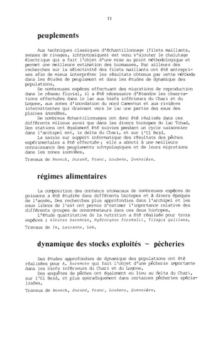 11
peuplements
Aux techniques classiques d'échantillonnage (filets maillants,
sennes de rivages, ichtyotoxiques) est venu s'ajouter le chalutage
électrique qui a fait l'objet d'une lTÙse au point méthodologique et
permet une meilleure estimation des biomasses. Par ailleurs des
recherches sur la sélectivité des filets maillants ont été entrepri-
ses afin de lTÙeux interpréter les résultats obtenus par cette méthode
dans les études de peuplement et dans les études de dynalTÙque des
populations.
De nombreuses espèces effectuant des lTÙqrations de reproduction
dans le réseau fluvial, il a été nécessaire d'étendre les observa-
tions effectuées dans le lac aux biefs inférieurs du Chari et du
lDgone, aux zones d'inondation du nord Cameroun et aux rivières
interlTÙttentes qui drainent vers le lac W1e partie des eaux des
plaines inondées.
De nombreux échantillonnages ont donc été réalisés dans ces
différents lTÙlieux ainsi que dans les divers biotopes du lac Tchad.
Des stations ont également été suivies pendant un cycle saisonnier
dans l'archipel est, le delta du Chari, et sur l'El Beid.
La saisie sur support informatique des r9sultats des pêches
expérimentales a été effectuée; elle a abcuti à une meilleure
connaissance des peuplements ichtyologiques et de leurs lTÙgrations
dans les zones inondées.
Travaux de Renech, Durand, Franc, Loubens, Quensière.
régimes alimentaires
La composition des conten~s stomacaux de nombreuses espèces de
poissons a été étudiée dans différents biotopes et à divers époques
de l'année. Des recherches plus approfondies dans l'archipel et les
eaux libres de l'est ont perlTÙS d'estimer l'importance relative des
différents groupes de consorrrnateurs dans ces deux biotopes.
L'étude quantitative de la nutrition a été réalisée pour trois
espèces: Alestes baremoze, Hydrocynus forskalii, Tilapia galilaea.
~ravaux de Tm, Lauzanne, Lek.
dynamique des stocks exploités - pêcheries
Des études approfondies de dynalTÙque des populations ont été
réalisées pour A. baremoze qui fait l'objet d'une pêcherie importante
dans les biefs inférieurs du Chari et du Logone.
Des enquêtes de pêches ont également eu lieu au delta du Chari,
sur l'El Beid, et plus sporadiquement dans certaines pêcheries spécia-
lisées.
Travaux de Benech, Durand, Franc, Loubens, Quensière.
 