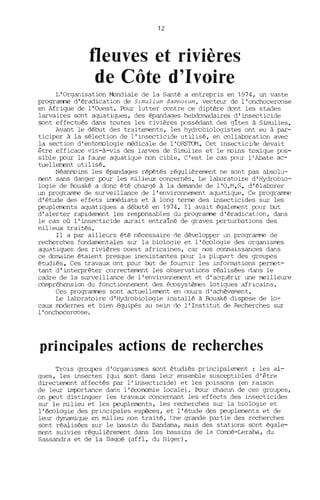 12
fleuves et rivières
de Côte d'Ivoire
L'Organisation M::mdiale de la Santé a entrepris en 1974, un vaste
programme d'éradication de Simulium damnosum, vecteur de l'onchocercose
en Afrique de l'Ouest. Pour lutter contre ce diptère dont les stades
larvaires sont aquatiques, des épandages hebdomadaires d'insecticide
sont effectués dans toutes les rivières possédant des gîtes à Simulies.
Avant le début des traitements, les hydrobiologistes ont eu à par-
ticiper à la sélection de l'insecticide utilisé, en collaboration avec
la section d'entomologie médicale de l'ORSTOM. Cet insecticioe devait
être efficace vis-à-vis des larves de Simulies et le moins toxique pos-
sible pour la faune aquatique non cible. C'est le cas pour l'Abate ac-
tuellement utilisé.
Néanmoins les épandages répétés régulièrement ne sont pas absolu-
ment sans danger pour les milieux concernés. Le laboratoire d 'Hydrobio-
logie de Bouaké a donc été chargé à la demande de l'O.M.S. d'élaborer
un programme de surveillance de l'environnement aquatique. Ce programme
d'étude des effets immédiats et à long terme des insecticides sur les
peuplements aquatiques a déruté en 1974. Il avait également pour rut
d'alerter rapidement les responsables du programme d'éradication, dans
le cas où l'insecticide aurait entraîné de graves perturbations des
milieux traités.
Il a par ailleurs été nécessaire oe développer un programme de
recherches fondamentales sur la biologie et l'écologie des organismes
aquatiques des rivières ouest africaines, car nos connaissances dans
ce domaine étaient presque inexistantes pour la plupart des groupes
étudiés. Ces travaux ont J=Our rut de fou:...rnir les informations permet-
tant d'interpréter correctement les observations réalisées dans le
cadre de la surveillance de l'environnement et d'acquérir une rreilleure
compréhension du fonctionnement des écosystèmes lotiques africains.
Ces prograrnmes sont actuellement en cours d'achèvement.
Le laboratoire d'Hydrobiologie installé à Bouaké disJ=Ose de lo-
caux modernes et bien équipés au sein de l'Institut de Recherches sur
l'onchocercose.
principales actions de recherches
Trois groupes d'organismes sont étudiés principalement: les al-
gues, les insectes (qui sont dans leur ensemble susceptibles d'être
directenent affectés par l'insecticide) et les poissons (en raison
de leur imp:lrtance dans l'économie locale). Pour chacun de ces groupes,
on peut distinguer les travaux concernant les effects des insecticides
sur le milieu et les peuplements, les recherches sur la biologie et
l'écologie des principales espèces, et l'étude des peuplements et de
leur dynamique en milieu non traité. Une grande partie des recherches
sont réalisées sur le bassin du Bandama, mais des stations sont égale-
ment suivies régulièrement dans les bassins de la Comoé-Leraba, du
Sassandra et de la Bagoé (affl. du Niger).
 