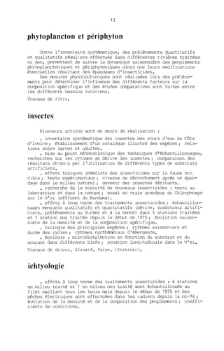 13
phytoplancton et périphyton
Outre l'inventaire systématique, des prélèvements quantitatifs
et qualitatifs réguliers effectués dans différentes rivières traitées
ou non, permettent de suivre la dynamique saisonnière des peuplements
phytoplanctoniques et périphytoniques ainsi que leurs ITDdifications
éventuelles résultant des épandages d'insecticides.
Des mesures physicochimiques sont réalisées lors des prélève-
ments p::>ur déterminer l'influence des différents facteurs sur la
composition spécifique et des études comparatives sont faites entre
les différents bassins ivoiriens.
Travaux de Iltis.
insectes
Plusieurs actions sont en cours de réalisation :
· inventaire systématique des insectes des cours d'eau de Côte
d'Ivoire; établissement d'un catalogue illustré des espèces; rela-
tions entre larves et adultes.
· oose au p::>int mét.l:Ddologique des techniques d'échantillonnages;
recherches sur les rythrœs de dérive des ir.sectes; comparaison des
résultats ob~en'.:s par l'utilisation de différents types de substrats
artificiels.
• effets toxiques immédiats des insecticides sur la faune non
cible; tests expérimentaux; vitesse de décrochement après un épélI1-
dage dans le oolieu naturel; devenir des insectes dérivants.
• recherche de la toxicité de nouveaux insecticides : tests au
lal::oratoire et dans la nature; essai en vraie grandeur du Chlorphoxym
Sl~ le N'zi (affluent du B~îdama).
• effets à long terme des traitements insecticides; échantillon-
nages mensuels qualitatifs et quantitatifs (dérive, susbstrats artifi-
ciels, prélèvements au Sl~ber et à la benne) dans 5 stations traitées
et 1 station non traitée depuis le début de 1975; évolution saison-
nière de la densité et de la composition spécifi.que.
· biologie des principales espèces; rythmes saisonniers et
durée des cycles; rythmes nycthéméralL'{ d'émergence.
• écologie : oocrodistribJtion en fonction du substrat et du
courant dans différents biefs; zonation longitudinale dans le N' zi.
Travaux de Dejoux, Elouard, Forge, (Statzner).
ichtyologie
· effets à long terme des traitements insecticides : 6 stations
en OOli.eu traité et 1 en OOli.eu non trai té sont échantillonnée au
filet maillant tous les trois mois depui3 le début de 1975 et des
pêches électriques sont effectuées dans les radiers depuis la 00-76 ;
évolution de la densité et de la composition des peuplements; coeffi-
cients de conditions.
 