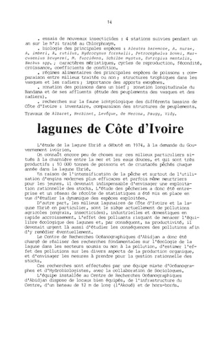 14
• essais de nouveaux insecticides : 4 stations suivies pendant un
an sur le N' zi traité au Chlorphoxym.
biologie des principales espèces: Alestes baremoze, A. nurse,
A. imberi, A. rutilus, Hydrocynus forskalii, Petrocephalus bovei, Mar-
cusenius bruyerei, Mo furcidens, Schilbe mystus, Eutropius mentalis,
Barbus spp.; caractères méristiques, cycles de reproduction, fécondité,
croissance, coefficients de condition.
• régirres aliJrentaires des principales espèces de PJissons : com-
paraison entre milieux traités ou non; structures trophiques dans les
vasques et les radiers; imp:Jrtance des apPJrts exogènes.
• zonation des PJissons dans un bief; zonation longitudinale du
Bandama et de ses affluents (étude des peuplements des vasques et des
radiers).
• recherches sur la faune ichtyologique des différents bassins de
Côte d'Ivoire : inventaire, comparaison des structures de peuplements.
Travaux de Albaret, Herbinet, Levêque, de Merona, Paugy, Vidy.
lagunes de Côte d'Ivoire
L'étude de la lagune Ebrié a débuté en 1974, à la demande du Gou-
vernement ivoirien.
On connait encore peu de choses sur ces nùlieux particuliers si-
tués à la charnière entre la mer et les eaux douces, et qui sont très
productifs : 10 000 tonnes de PJisso;1s et de crustacés. pêchés chaque
année dans la lagune Ebrié.
~n raison de l'intensification de la pêche et surtout de l'utili-
sation d'engins modernes plus efficaces et parfois même meurtriers
PJur les jeunes, il devenait indispensable d'envisager une exploita-
tion rationnelle des stocks. L'étude des pêcheries a donc été entre-
prise et un réseau de récolte de statistiques a été mis en place en
vue d'étudier la dynaITÙque des espèces exploitées.
D'autre part, les milieux lagunaires de Côte d'Ivoire et la la-
gune Ebrié en particulier, sont le siège actuellement de PJllutions
agricoles (engrais, insecticides), industrielles et domestiques en
rapide accroissement. L'effet des PJlluants risquant de menacer l'équi-
libre écologique des lagunes et, par conséquent, sa productivité, il
devenait urgent là aussi d'étudier les conséquences des PJllutions afin
d'y remédier éventuellement.
Le Centre de Recherches Océanographiques d'Abidjan a donc été
chargé de réaliser des recherches fondamentales sur l'écologie de la
lagune dans les secteurs soumis ou non à la PJllution, d'estirrer l'ef-
fet des PJllutions sur les divers aspects de la production organique,
et d'envisager les mesures à prendre PJur la gestion rationnelle des
stocks.
Ces recherches sont effectuées par une équipe mixte d'Océanogra-
phes et d'Hydrobiologistes, avec la collaboration de Sociologues.
L'équipe installée au Centre de Recherches Océanographiques
d'Abidjan disPJse de locaux bien équipés, de l'infrastructure du
Centre, d'un bateau de 12 m de long (l'Akoué) et de hors-bords.
 